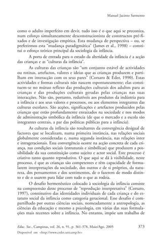Manuel Jacinto Sarmento



como o adulto imperfeito em devir, tudo isso é o que aqui se preconiza,
num esforço simultaneamente desconstrucionista de constructos pré-fi-
xados e de investigação empírica. Esta mudança de perspectiva – ou, se
preferirmos esta “mudança paradigmática” (James et al., 1998) – consti-
tui o esforço teórico principal da sociologia da infância.
        A porta de entrada para o estudo da alteridade da infância é a acção
das crianças e as “culturas da infância”.
        As culturas das crianças são “um conjunto estável de actividades
ou rotinas, artefactos, valores e ideias que as crianças produzem e parti-
lham em interacção com os seus pares” (Corsaro & Eder, 1990). Estas
actividades e formas culturais não nascem espontaneamente; elas consti-
tuem-se no mútuo reflexo das produções culturais dos adultos para as
crianças e das produções culturais geradas pelas crianças nas suas
interacções. Não são, portanto, redutíveis aos produtos da indústria para
a infância e aos seus valores e processos, ou aos elementos integrantes das
culturas escolares. São acções, significações e artefactos produzidos pelas
crianças que estão profundamente enraizados na sociedade e nos modos
de administração simbólica da infância (de que o mercado e a escola são
integrantes centrais, a par das políticas públicas para a infância).
        As culturas da infância são resultantes da convergência desigual de
factores que se localizam, numa primeira instância, nas relações sociais
globalmente consideradas e, numa segunda instância, nas relações inter
e intrageracionais. Essa convergência ocorre na acção concreta de cada cri-
ança, nas condições sociais (estruturais e simbólicas) que produzem a pos-
sibilidade da sua constituição como sujeito e actor social. Este processo é
criativo tanto quanto reprodutivo. O que aqui se dá à visibilidade, neste
processo, é que as crianças são competentes e têm capacidade de formu-
larem interpretações da sociedade, dos outros e de si próprios, da natu-
reza, dos pensamentos e dos sentimentos, de o fazerem de modo distin-
to e de o usarem para lidar com tudo o que as rodeia.
        O desafio hermenêutico colocado à sociologia da infância consiste
na compreensão deste processo de “reprodução interpretativa” (Corsaro,
1997), constitutivo das identidades individuais de cada criança e do es-
tatuto social da infância como categoria geracional. Esse desafio é com-
partilhado por outras ciências sociais, nomeadamente a antropologia, as
ciências da educação e mesmo a psicologia, em várias das suas formula-
ções mais recentes sobre a infância. No entanto, impõe um trabalho de


Educ. Soc., Campinas, vol. 26, n. 91, p. 361-378, Maio/Ago. 2005              373
Disponível em <http://www.cedes.unicamp.br>
 