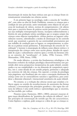 Gerações e alteridade: interrogações a partir da sociologia da infância



desconstrução de muitas das bases teóricas com que as crianças foram sis-
tematicamente tematizadas nas ciências sociais.
        E em primeiro lugar na sociologia, onde o conceito de “socializa-
ção”, com raízes na obra de Emile Durkheim, remeteu as crianças para a
condição de seres pré-sociais, assim tematizadas como objecto de um pro-
cesso de inculcação de valores, normas de comportamento e de saberes
úteis para o exercício futuro de práticas sociais pertinentes. O conceito,
nas suas múltiplas reinterpretações futuras, incorpora sedimentalmente a
história de uma produção teórica sociológica que se ocupou sempre das
crianças como objectos manipuláveis, vítimas passivas ou joguetes cultu-
ralmente neutros, subordinados a modos de dominação ou de controlo
social, que assumiam a garantia da sua continuidade precisamente por
esse trabalho de condução para os lugares, os comportamentos, as atitu-
des ou as práticas sociais pertinentes. A desconstrução do conceito de “so-
cialização” é inerente à emancipação da infância como objecto teórico e à
interpretação das crianças como seres sociais plenos, dotados de capaci-
dade de acção e culturalmente criativos (para a revisão da literatura críti-
ca ao conceito de “socialização”, cf. Jenks, 1996; Corsaro, 1997;
Montandon, 1998; Sirota, 1998).
        De modo idêntico, a revisão dos fundamentos teleológicos e do
linearismo evolutivo da tradição psicológica desenvolvimentista tem per-
mitido abrir novas perspectivas interpretativas da acção infantil, conside-
rando-a na sua complexidade e na sua dimensão de competência especí-
fica, isto é, como dotada de um sentido próprio, pertinente e adequado
aos contextos de vida das crianças. Em especial, a revisão da psicologia
(seja piagetiana, seja freudiana) põe em causa a concepção dominante da
criança como um ser essencialmente narcísico e egocêntrico, para consi-
derar a dimensão relacional e interaccional constitutiva da acção infantil.
        No entanto, se a evolução das ciências sociais que estudam a in-
fância seguiu no sentido do reconhecimento da autonomia das formas
culturais, a inventariação dos princípios geradores e das regras das cul-
turas da infância é uma tarefa teórica e epistemológica que se encontra,
em boa medida, por realizar.
        Noutros textos (Sarmento, 2003 e 2004), procurei enunciar al-
guns traços identificadores da “gramática das culturas da infância”, isto é
dos princípios de estruturação do sentido que lhe são característicos.
Como hipótese a explorar, pode avançar-se a ideia de que as crianças es-


374                   Educ. Soc., Campinas, vol. 26, n. 91, p. 361-378, Maio/Ago. 2005
                                            Disponível em <http://www.cedes.unicamp.br>
 