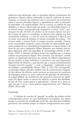 Manuel Jacinto Sarmento



tabelecem uma deslocação sobre os princípios lógicos estruturantes das
gramáticas culturais adultas (sobretudo às culturas ocidentais de matriz
europeia; as culturas não-ocidentais não se estruturam necessariamente
sobre os mesmos princípios lógicos) e, especialmente, sobre os princípios
da identidade e da sequencialidade. Para as crianças, no âmbito do jogo
simbólico, o objecto referenciado não perde a sua identidade própria e é,
ao mesmo tempo, transmutado pelo imaginário: a criança “veste” a per-
sonagem da mãe, do bebé, do médico ou do cientista maluco sem per-
der a noção de quem é e transforma os objectos mais vulgares nos mais
inverossímeis artefactos – a caixa de cartão no automóvel, o lápis de cera
no baton, uma caixa de bolachas no tesouro escondido dos piratas… Do
mesmo modo, a criança funde os tempos presente, passado e futuro,
numa recursividade temporal e numa reiteração de oportunidades que é
muito própria da sua capacidade de transposição no espaço-tempo e de
fusão do real com o imaginário (Walter Benjamin, por exemplo, tem pá-
ginas admiráveis sobre esta capacidade de transmutação infantil, cf. Ben-
jamin, 1992). A alteração da lógica formal não significa que as crianças
tenham um pensamento ilógico. Pelo contrário, essa alteração, estando
patente na organização discursiva das culturas da infância (especialmente
no que respeita ao jogo simbólico), é coexistente com uma organização
lógico-formal do discurso, a qual permite que a criança simultaneamente
“navegue entre dois mundos” – o real e o imaginário – explorando as suas
contradições e possibilidades (Harris, 2002, p. 232). Em contrapartida,
os princípios lógicos alterados também não são exclusivamente integran-
tes das culturas da infância, sendo inerentes aos processos de construção
da linguagem poética, na qual a subversão do princípio da identidade e
da sequencialidade são constitutivos dos respectivos processos de signifi-
cação. De algum modo, as culturas da infância e a poesia têm afinidades,
de que, de resto, muitos poetas se aperceberam: “crianças são as letras an-
tigas com que se escreve a única palavra insuportavelmente viva” (Herberto
Hélder, Poesia toda).

Conclusão
       A inclusão do conceito de “geração” na análise das relações sociais
contemporâneas parece ser uma indisfarçável necessidade, não apenas
porque os processos de estratificação social têm uma dimensão (também)
geracional, mas também porque as relações intergeracionais têm consti-


Educ. Soc., Campinas, vol. 26, n. 91, p. 361-378, Maio/Ago. 2005              375
Disponível em <http://www.cedes.unicamp.br>
 