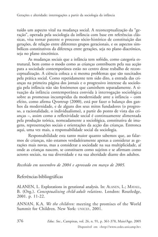 Gerações e alteridade: interrogações a partir da sociologia da infância



tuído um aspecto vital na mudança social. A reconceptualização da “ge-
ração”, operada pela sociologia da infância com base em referências clás-
sicas, visa tornar patente o processo sócio-histórico de constituição das
gerações, de relação entre diferentes grupos geracionais, e os aspectos sim-
bólicos constitutivos da diferença entre gerações, seja no plano diacrónico,
seja no plano sincrónico.
        As mudanças sociais que a infância tem sofrido, como categoria es-
trutural, bem como o modo como as crianças contribuem pela sua acção
para a sociedade contemporânea estão no centro desse trabalho de recon-
ceptualização. A ciência coloca a si mesma problemas que são suscitados
pela prática social. Como repetidamente tem sido dito, a entrada das cri-
anças na primeira página dos jornais e o progressivo interesse da sociolo-
gia pela infância não são fenómenos que caminhem separadamente. A si-
tuação da infância contemporânea convida à interrogação sociológica
sobre as promessas incumpridas da modernidade ante a infância – com
efeito, como afirma Qvortrup (2000), está por fazer o balanço dos gan-
hos da modernidade, e de alguns dos seus mitos fundadores (o progres-
so, a racionalidade, o individualismo), a partir do ponto de vista das cri-
anças –, assim como a reflexividade social é continuamente alimentada
pela produção teórica, nomeadamente a sociológica, constitutiva de ima-
gens, representações sociais e orientações da acção das crianças. Entronca
aqui, uma vez mais, a responsabilidade social da sociologia.
        Responsabilidade esta tanto maior quanto sabemos que, ao falar-
mos de crianças, não estamos verdadeiramente apenas a considerar as ge-
rações mais novas, mas a considerar a sociedade na sua multiplicidade, aí
onde as crianças nascem, se constituem como sujeitos e se afirmam como
actores sociais, na sua diversidade e na sua alteridade diante dos adultos.

Recebido em novembro de 2004 e aprovado em março de 2005.

Referências bibliográficas

ALANEN, L. Explorations in gerational analysis. In: ALANEN, L.; MAYALL,
B. (Org.). Conceptualizing child-adult relations. London: Routledge,
2001. p. 11-22.
ANNAN, K.A. We the children: meeting the promises of the World
Summit for Children. New York: UNICEF , 2001.

376                   Educ. Soc., Campinas, vol. 26, n. 91, p. 361-378, Maio/Ago. 2005
                                            Disponível em <http://www.cedes.unicamp.br>
 