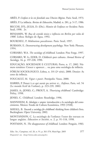 Manuel Jacinto Sarmento



ARIÈS, P. L’enfant et la vie familiale sous l’Ancien Régime. Paris: Seuil, 1973.
ARIÈS, P. La infância. Revista de Educación, Madrid, n. 281, p. 5-17, 1986.
BECCHI, D’E.; JULIA, D. (Dir.). Histoire de l’enfance en Occident. Paris:
Seuil, 1998. 2v.
BENJAMIN, W. Rua de sentido único e infância em Berlim por volta de
1900. Lisboa: Relógio de Água, 1992.
BOURDIEU, P. Méditations pascaliennes. Paris: Seuil, 1997.
BURMAN, E. Deconstructing development psychology. New York: Plenum,
1994.
CORSARO, W.A. The sociology of childhood. London: Pine Forge, 1997.
CORSARO, W. A.; EDER, D. Children’s peer cultures. Annual Review of
Sociology, 16, p. 197-220, 1990.
EDUCAÇÃO, SOCIEDADE E CULTURAS, Porto, n. 17, 2002. Nú-
mero temático: Crescer e aparecer… ou para uma sociologia da infância.
FÓRUM SOCIOLOGICO, Lisboa, n. 3/4 (2ª série), 2000. Dossier: As
cores da infância.
FOUCAULT, M. Vigiar e punir. Petrópolis: Vozes, 2000.
HARRIS, P. Penser à ce qui aurait pu arriver si... Enfance, Paris, vol. 54
(Le monde fictif de l’enfant), p. 223-239, 2002.
JAMES, A.; JENKS, C.; PROUT, A. Theorizing childhood. Cambridge:
Polity, 1998.
JENKS, C. Childhood. London: Routledge, 1996.
MANNHEIM, K. Ideologia e utopia: introducción a la sociologia del cono-
cimiento. Mexico: Fondo de Cultura Económica, 1993 [1928].
MAYALL, B. Towards a sociology for childhood: thinking from children’s lives.
Buckingham: Open University, 2002.
MONTANDON, C. La sociologie de l’enfance: l’essor des travaux en
langue anglaise. Education et Sociétés, n. 2, p. 91-118, 1998.
POSTMAN, N. The disappearance of childhood. London: Penguin, 1983.

Educ. Soc., Campinas, vol. 26, n. 91, p. 361-378, Maio/Ago. 2005              377
Disponível em <http://www.cedes.unicamp.br>
 