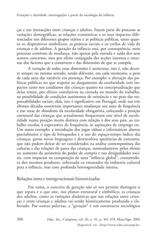 Gerações e alteridade: interrogações a partir da sociologia da infância



ças e nas interacções entre crianças e adultos. Fazem parte do processo as
variações demográficas, as relações económicas e os seus impactos dife-
renciados nos diferentes grupos etários e as políticas públicas, tanto quan-
to os dispositivos simbólicos, as práticas sociais e os estilos de vida de
crianças e de adultos. A geração da infância está, por consequência, num
processo contínuo de mudança, não apenas pela entrada e saída dos seus
actores concretos, mas por efeito conjugado das acções internas e exter-
nas dos factores que a constroem e das dimensões de que se compõe.
        A variação de todas estas dimensões é assíncrona, isto é, não decor-
re sempre no mesmo sentido, sendo diferente, em cada momento, o peso
de cada uma das variáveis em presença. Por exemplo: a alteração das po-
líticas públicas no que respeita ao alargamento da escolaridade tem im-
pactos tanto nos cotidianos das crianças quanto na conceptualização que
delas temos, por efeitos correlativos na entrada no mundo do trabalho,
na possibilidade de condições autónomas de existência e no peso das res-
ponsabilidades sociais; aliás, isso é significativo em Portugal, onde nas três
últimas décadas ocorreram importantes mudanças nos anos de frequência
e nas taxas de abandono da escolaridade obrigatória, colocando a posição
estrutural das crianças que actualmente frequentam este nível de escola-
ridade numa posição muito distinta com relação à dos seus pais, ao tra-
balho escolar, à expectativa de frequência, às aspirações de emprego etc.
Um outro exemplo: a introdução dos jogos vídeos e informáticos alterou
parcialmente o tipo de brinquedos e o uso do espaço-tempo lúdico das
crianças, gerou novas linguagens e desenvolveu apetências de consumo,
que não podem deixar de ser considerados na análise contemporânea das
culturas e das relações de pares das crianças, nomeadamente pelos efeitos
no aumento da assimetria do poder de compra e nas desigualdades soci-
ais, com impactos na composição de uma “infância global”, consumido-
ra dos mesmos produtos, sobretudo os emanados da indústria cultural
para a infância, mas com profunda heterogeneidade interna.

Relações intra e intergeracionais historicizadas
       Em suma, o conceito de geração não só nos permite distinguir o
que separa e o que une, nos planos estrutural e simbólico, as crianças
dos adultos, como as variações dinâmicas que nas relações entre crian-
ças e entre crianças e adultos vai sendo historicamente produzido e ela-
borado. Por outras palavras, a “geração” é um constructo sociológico


366                   Educ. Soc., Campinas, vol. 26, n. 91, p. 361-378, Maio/Ago. 2005
                                            Disponível em <http://www.cedes.unicamp.br>
 
