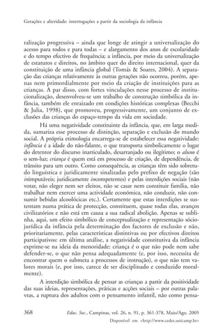 Gerações e alteridade: interrogações a partir da sociologia da infância



ralização progressiva – ainda que longe de atingir a universalização do
acesso para todos e para todas – e alargamento dos anos de escolaridade
e do tempo efectivo de frequência; a infância, por meio da universalização
de estatutos e direitos, no âmbito quer do direito internacional, quer da
constituição de uma infância global (Tomás & Soares, 2004). A separa-
ção das crianças relativamente às outras gerações não ocorreu, porém, ape-
nas nem primordialmente por meio da criação de instituições para as
crianças. A par disso, com fortes vinculações nesse processo de institu-
cionalização, desenvolveu-se um trabalho de construção simbólica da in-
fância, também ele enraizado em condições históricas complexas (Becchi
& Julia, 1998), que promoveu, progressivamente, um conjunto de ex-
clusões das crianças do espaço-tempo da vida em sociedade.
        Há uma negatividade constituinte da infância, que, em larga medi-
da, sumariza esse processo de distinção, separação e exclusão do mundo
social. A própria etimologia encarrega-se de estabelecer essa negatividade:
infância é a idade do não-falante, o que transporta simbolicamente o lugar
do detentor do discurso inarticulado, desarranjado ou ilegítimo; o aluno é
o sem-luz; criança é quem está em processo de criação, de dependência, de
trânsito para um outro. Como consequência, as crianças têm sido sobretu-
do linguística e juridicamente sinalizadas pelo prefixo de negação (são
inimputáveis; juridicamente incompetentes) e pelas interdições sociais (não
votar, não eleger nem ser eleitos, não se casar nem constituir família, não
trabalhar nem exercer uma actividade económica, não conduzir, não con-
sumir bebidas alcoolócicas etc.). Certamente que estas interdições se sus-
tentam numa prática de protecção, constituem, quase todas elas, avanços
civilizatórios e não está em causa a sua radical abolição. Apenas se subli-
nha, aqui, um efeito simbólico de conceptualização e representação sócio-
jurídica da infância pela determinação dos factores de exclusão e não,
prioritariamente, pelas características distintivas ou por efectivos direitos
participativos: em última análise, a negatividade constitutiva da infância
exprime-se na ideia da menoridade: criança é o que não pode nem sabe
defender-se, o que não pensa adequadamente (e, por isso, necessita de
encontrar quem o submeta a processos de instrução), o que não tem va-
lores morais (e, por isso, carece de ser disciplinado e conduzido moral-
mente).
        A interdição simbólica de pensar as crianças a partir da positividade
das suas ideias, representações, práticas e acções sociais – por outras pala-
vras, a ruptura dos adultos com o pensamento infantil, não como pensa-

368                   Educ. Soc., Campinas, vol. 26, n. 91, p. 361-378, Maio/Ago. 2005
                                            Disponível em <http://www.cedes.unicamp.br>
 