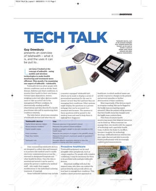 TECH TALK Qx_Layout 1 08/02/2013 11:13 Page 1

accessawareness

TECH TALK
Guy Dewsbury
presents an overview
of telehealth – what it
is, and the uses it can
be put to…

Telehealth devices, such
as the pictured examples
from Yorkshire-based firm
Tunstall, can be used to
monitor a person’s
weight, pulse, blood
pressure and other
physical characteristics

L

ast issue I looked at the
concept of mHealth – using
mobile and wireless
technologies to make health
monitoring and treatment more
efficient. This month, I’m examining
one aspect of mHealth – telehealth.
Telehealth devices allow people with
chronic conditions, such as stroke, heart
disease, diabetes and chest conditions, to
monitor their health in their own homes.
Certain types of monitors, meters,
weighing scales and other devices enable
users to take an active role in the
management of their condition, by
electronically sending medical
observations and data directly to a health
practitioner who will be monitoring their
condition remotely.
The table below gives some examples
of telehealth devices and what they do:

a monitor-equipped ‘telehealth hub’,
which can be made to display a series of
personalised questions for the user to
answer on how they feel and how they are
managing their conditions. Other systems
might display the questions on a private
webpage that can be accessed via a
standard web browser. The answers to
these questions will be passed to the
medical team and used to help them in
making their diagnoses.

Telehealth device

Use

Digital blood glucose meters

Measures glucose in the patient’s blood

Blood pressure monitors

Measures the patient’s blood pressure

Digital weight scales

Enables a patient’s weight to be sent remotely to the
health team

Pulse oximeters

Measures the amount of oxygen in the patient’s blood

Peak flow meters

Measures the person's maximum speed of expiration
(breathing out)

Telehealth hub

Provides specific questions relating to how the
person is coping with their condition.

Data-transmitting telehealth devices
are designed to collect data and transmit
it in packets (the method used to enable
electronic communications across the
internet) to designated hospitals and
other health facilities. Once the data is
received and stored it can be used to
assess the person’s condition by medical
staff – who might then suggest
modifications to the individual’s existing
treatment, if required.
Some telehealth systems may include

Proactive healthcare
Telehealth equipment can be used
alongside other peripherals, such as
oxygen supplies. For people with complex
conditions, it may be necessary for them
to be provided with multiple telehealth
devices.
Abnormal readings will alert the
support team, who then can contact the
patient directly and provide advice on
how best to manage their condition. This
enables a more proactive approach to

healthcare, in which medical teams can
quickly respond to changes in the patient
and prevent episodes or further
deterioration of their condition.
Most importantly, if the devices report
an irregular reading, this can be flagged to
the health team as requiring urgent
attention. Often the patient will be unaware
that their health status has changed until
the health team contacts them.
This form of remote health
monitoring means that hospital resources
can be freed up. When someone can
manage their own health with the support
of technology and a specialist health
team, it allows the home to, in effect,
become a hospital. As technology
develops, telehealth devices will become
ever more discreet and able to provide
health professionals with increasingly
sophisticated measurements.
Teleheath technology
allows individuals at home
to monitor their condition
and report the findings to
medical specialists at a
remote location

www.accessmagazine.co.uk

33

 