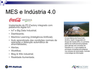 MES e Indústria 4.0
Implantação do PC-Factory integrado com
plataforma digital IoT.
• IoT e Big Data Industrial;
• Dashboards;
• Machine Learning (Inteligência Artificial);
• Auto aprendizado das condições normais de
operação e detecção automática de
anormalidades;
• Alertas;
• Workflow;
• Blog & Wiki industrial;
• Realidade Aumentada.
A nova fábrica da Coca-Cola
Andina, recém inaugurada em
Duque de Caxias (RJ), é a primeira
planta da multinacional projetada
para atender aos conceitos de
Industria 4.0, o que engloba as
principais inovações tecnológicas
nos campos de automação, controle
e tecnologia da informação
 