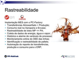 Implantação MES com o PC-Factory:
 Transferências Almoxarifado > Produção;
 Consumo real na Xaroparia e Envase;
 Rastreabilidade de lotes MP <> PA;
 Coleta de dados de energia, água e vapor;
 Histórico e alarme de variáveis de processo;
 Monitoramento online do OEE das linhas;
 Identificação e rastreabilidade de pallets;
 Automação do reporte de transferências,
produção e consumo para o ERP;
Rastreabilidade
 