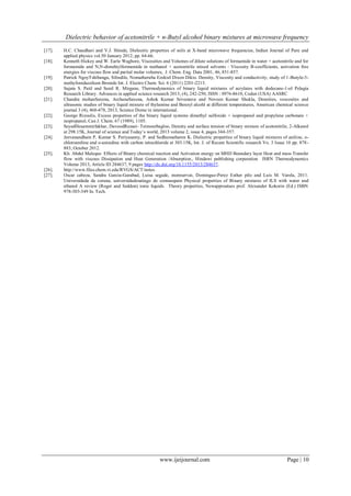 Dielectric behavior of acetonitrile + n-Butyl alcohol binary mixtures at microwave frequency 
www.ijeijournal.com Page | 10 
[17]. H.C. Chaudhari and V.J. Shinde, Dielectric properties of soils at X-band microwave frequencies, Indian Journal of Pure and applied physics vol.50 January 2012, pp. 64-66. 
[18]. Kenneth Hickey and W. Earle Waghore, Viscosities and Volumes of dilute solutions of formamide in water + acetonitrile and for formamide and N,N-dimehtylformamide in methanol + acetonitrile mixed solvents : Viscosity B-coefficients, activation free energies for viscous flow and partial molar volumes, J. Chem. Eng. Data 2001, 46, 851-857. 
[19]. Patrick NgoyTshibangu, Silindile, Nomatheruba Ezekiel Dixon Dikio. Density, Viscosity and conductivity, study of 1-Butyle-3- methylimidazolium Bronide Int. J. Electro Chem. Sci. 6 (2011) 2201-2213. 
[20]. Sujata S. Patil and Sunil R. Mirgane, Thermodynamics of binary liquid mixtures of acrylates with dodecane-1-ol Pelagia Research Library. Advances in applied science research 2013, (4), 242-250, ISSN : 0976-8610, Coden (USA) AASRC 
[21]. Chandra mohanSaxena, ArchanaSaxena, Ashok Kumar Srivastava and Noveen Kumar Shukla, Densities, voscosites and ultrasonic studies of binary liquid mixture of thylamine and Benzyl alcohl at different temperatures, American chemical science journal 3 (4), 468-478, 2013, Science Dome in international. 
[22]. George Rizoulis, Excess properties of the binary liquid systems dimethyl sulfoxide + isopropanol and propylene carbonate + isopropanol, Can J. Chem. 67 (1989), 1105. 
[23]. SeyedHesammirfakhar, DavoodRezaei- Teimourbagloo, Density and surface tension of binary mixture of acetonitrile, 2-Alkanol at 298.15K, Journal of science and Today’s world, 2013 volume 2, issue 4, pages 344-357. 
[24]. Jeevanandham P, Kumar S. Periyasamy, P. and Sedhumatharen K. Dielectric properties of binary liquid mixtures of aniline, o- chloroaniline and o-anisidine with carbon tetrachloride at 303.15K, Int. J. of Recent Scientific research Vo. 3 Issue 10 pp. 878- 883, October 2012. 
[25]. Kh. Abdul Maleque Effects of Binary chemical reaction and Activation energy on MHD Boundary layer Heat and mass Transfer flow with viscous Dissipation and Heat Generation /Absorption., Hindawi publishing corporation ISRN Thermodynamics Volume 2013, Article ID 284637, 9 pages http://dx.doi.org/10.1155/2013/284637. 
[26]. http://www.files.chem.vt.edu/RVGS/ACT/notes. 
[27]. Oscar cabeza, Sandra Garcia-Garabad, Luisa segade, montservat, Domingue-Perez Esther pilo and Luis M. Varela, 2011. Universidada da coruna, universidadesatiago de comnaspain Physical properties of Binary mixtures of ILS with water and ethanol A review (Roger and Seddon) ionic liquids. Theory properties, Newapproatues prof. Alexander Kokorin (Ed.) ISBN 978-303-349 In. Tech. 
