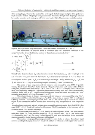 Dielectric behavior of acetonitrile + n-Butyl alcohol binary mixtures at microwave frequency 
www.ijeijournal.com Page | 2 
of the cavity plunger, whenever the length of the cavity equals the half integral multiples of the guide wave 
length inside the medium. The plunger wave guide resonates the distance through which the plunger is moved 
between the successive cavity nodes gives half of the wave length (d ) of the microwave inside the medium. 
Figure 1. The experimental setup of microwave X-band bench for the measurement of  ' and  " 
The measurement of reflected power at resonance gives the attenuation coefficient of the 
sample11.Surber has derived the following relations for the dielectric parameters D, ' , " 
1 tan 2 tan 
2 
d d D 
  
 
    
    
   
…………… (1) 
2 2 
0 0 2 1 1 
' 1 tan tan 
2 c d 
D 
  
 
  
        
          
       
…………… (2) 
2 
0 1 
" d d 
d 
 
   
  
  
   
  
…………….. (3) 
Where D is the dissipation factor, d  is the attenuation constant due to dielectric, d  is the wave length of the 
e.m. wave in the wave guide filled with the dielectric 0  is the free space wavelength, 2 c   a is the cut off 
wavelength for the wave guide. d d   is the attenuation per wavelength. Having determined d d   , 0 c   and 
d  the values of D,ɛ',ɛ" may be calculated by using the equations (1), (2) and (3) respectively. 
The density of pure components and their mixtures were measured by using DMA 35 portable 
vibrating density meter, AntonPaar, Austria (Europe). The parts of enhanced ULA adapter : ULA-49 EAY 
water jacket, sample chamber, tube end cap ULA-34, ULA-31 EY, ULA-31 EYZ, clamping collar ULA-OZE of 
Brook field engineering laboratories USA and low temperature circulating water bath, Nivtech Instruments & 
Engineers, Thane, India at 300C. Specification of density meter, AntonPaar Austria is accuracy 0.001 g/cm3 
measuring range density 0 to 3 g/cm3. Temperature 0 to 400C. 
The refractive index of the pure components and their mixtures were measured by using Abbe’s 
refractometer (with Glass scale) Mittal Enterprises, New Delhi, India, having an accuracy 0.001 by reading and 
0.0001 by estimation. Measuring range extends from 1.300 to 1.700 with the help of sodium D line surface 
tension of pure components and their mixtures were measured by using Stalagmometer at room temperature 
300C. 
Viscosity of pure components and their mixtures were measured by using viscometer Brook field DV-II + Pro 
model LVDV – II + P Brook field engineering laboratories, INC, USA, calibration of this instrument will be 
accurate to within  1% of its full scale range. 
Acetonitrile (AR grade) purity (GC)  10. Identity IR supplied by Merck KGaA, Darn Stadt, Germany 
and n-Butyl alcohol (AR Grade) minimum assay (GC) 99.9%, Refractive index 1.399 to 1.400 boiling range 
95% Supplied by SDFCL s d fine chem. Limited Mumbai-30, India were used without further purification. 
Acetone was used for rinsing laboratory glass ware and liquid cell 
The solutions were prepared by mixing acetonitrile + n-butyl alcohol in volume. These binary liquid 
mixtures according to their proportions were mixed well and kept for 6 hours in a well stopper bottle to ensure 
 