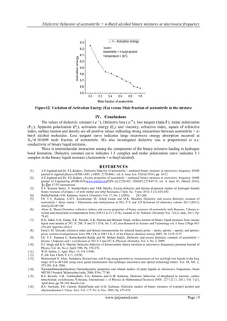 Dielectric behavior of acetonitrile + n-Butyl alcohol binary mixtures at microwave frequency 
www.ijeijournal.com Page | 9 
0.0 0.2 0.4 0.6 0.8 1.0 
5.5 
5.6 
5.7 
5.8 
5.9 
6.0 
6.1 
6.2 
6.3 
Activation energy 
Mole fraction of acetonitrile 
Activation energy 
Acetonitrile + n-butyl alcohol 
Temperature = 300C 
System: 
Figure12. Variation of Activation Energy (Ea) versus Mole fraction of acetonitrile in the mixture 
IV. Conclusions 
The values of dielectric constant ( ' ), Dielectric loss ( "), loss tangent ( tan ), molar polarization 
(P12), Apparent polarization (P2), activation energy (Ea) and viscosity, refractive index, square of refractive 
index, surface tension and density are all positive values indicating strong interactions between acetonitrile + n-butyl 
alcohol molecules. Loss tangent curve indicates large microwave energy absorption occurred at 
XA=0.301699 mole fraction of acetonitrile. We also investigated dielectric loss is proportional to a.c. 
conductivity of binary liquid mixtures. 
There is intermolecular interaction among the components of the binary mixtures leading to hydrogen 
bond formation. Dielectric constant curve indicates 1:1 complex and molar polarization curve indicates 1:1 
complex in the binary liquid mixtures (Acetonitrile + n-butyl alcohol). 
REFERENCES 
[1]. A.P.Jogdand and Dr. P.L.Kadam , Dielectric behavior of acetonitrile + methanol binary mixtures at microwave frequency. IOSR 
journal of Applied physics (IOSR-JAP), e-ISSN: 2278-4861, vol. 6, Issue Iver. IT(Feb 2014), pp. 14-22 
[2]. A.P.Jogdand and Dr. P.L.Kadam , Excess properties of acetonitrile + methanol binary mixtures at microwave frequency. IOSR 
journal of Engineering (IOSR-JEN)www.iosrjen.orgISSN (e):2250-302. ISSN(P):2278-8719, vol. 4, Issue 03, (March 2014), 
║v4║pp 47-55 International 
[3]. S.V. Kumara Sastry, S. SreehariSastry and VRK Murthy, Excess dielectric and thermo dynamical studies on hydrogen bonded 
binary mixtures of propan-1-ol with methyl and ethyl benzoates, Chem. Sci. Trans. 2012, 1 (3), 638-652. 
[4]. RekhaPande& G.M. Kalamse, Asian J. Chemistry Vol. 17, No. 1 (2005), 283-288. 
[5]. Ch. V.V. Ramana, A.B.V. Kirankumar, M. Ashok kumar and M.K. Moodley Dielectric and excess dielectric constant of 
acetonitrile + Butyl amine + Ethylamine and methylamine at 303, 313, and 323 K,Journal of chemistry volume 2013 (2013), 
Article ID 687106 
[6]. Abeer K. Shams Densities, refractive indices and excess properties of binary mixtures of acetonitrile with Benzene, Toluene n-xylene 
and mesitylene at temperatures from (298.15 to 313.15 K), Journal of Al. Nahrain University Vol. 14 (2), June, 2011, Pp. 
75-85. 
[7]. R.K. Sukla, G.K. Gupta, S.K. Puranik, A.K. Sharma and Balwant Singh, surface tension of Binary liquid mixtures from various 
liquid state models at 293.15, 298.15 and 313.15 K, Int. J. of Latest Research in Science and Technology vol. I. Issue 3 Page NO. 
276-281 Sept-Oct (2012) 
[8]. Farid I. EI. Dossoki refractive index and density measurements for selected binary protic – protic, aprotic – aprotic, and aprotic-protic 
systems at temperatures from 298.15 K to 308.15 K. J. of the Chinese chemical society 2007, 54, 1129-1137. 
[9]. Ch. V.V. Ramana G. Ramachandra Reddy and M. Mohan Reddy, Dielectric and excess dielectric constant of acetonitrile + 
hexane + heptanes and + cyclohexane at 303-313 and 323 K, Physical chemistry, Vol. 4, No. 2, 2009. 
[10]. P.J. Singh and K.S. Sharma Dielectric behavior of ketone-amine binary mixtures at microwave frequencies pramana Journal of 
Physics Vol. 46, No.4, April 1996, Pp. 259-270. 
[11]. W.H. Surber, 1, Appl. Phys. 19, 514 (1948) 
[12]. P. Job Ann. Chem. 9, 113, (1928) 
[13]. Mohammed N. Afsar, Nattakarn, Suwanvisan, and Yong wang permittivity measurement of low and high loss liquids in the freq. 
range of 8 to 40 GHz using wave guide transmission line technique microwave and optical technology letters. Vol. 48, NO. 2, 
275-281, Feb. 2006. 
[14]. NarwadeBhanudasSheshrao,Thermodynamic properties and related studies of polar liquids at microwave frequencies, thesis 
SRTMU Nanded, Maharashtra India, 2006, P.No. 77-88. 
[15]. R.S. Kawale, U.B. Tumbarphale, V.G. Kalamse and G.M. Kalamse, Dielectric behaviour of thiophenol in benzene, carbon 
tetrachloride, cyclohexane, N-hexane, International J. of Physics & Mathematical Sciences ISSN: 2277-2111, 2013, Vol. 3 (2), 
April-June, pp. 99-103/ Kawle et.al. 
[16]. B.S. Narwade, P.G. Gawali, RekhaPande and G.M. Kalamse, Dielectric studies of binary mixtures of n-propyl alcohol and 
ethylenediamine J. Chem. Soci. Vol. 117, No. 6, Nov. 2005, Pp. 673-676. 
 