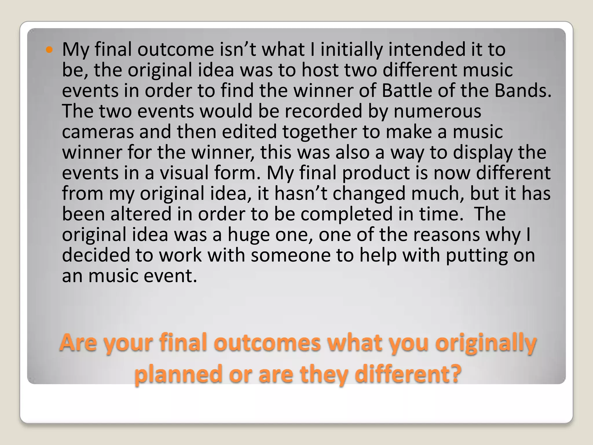 Are your final outcomes what you originally planned or are they different?My final outcome isn’t what I initially intended it to be, the original idea was to host two different music events in order to find the winner of Battle of the Bands. The two events would be recorded by numerous cameras and then edited together to make a music winner for the winner, this was also a way to display the events in a visual form. My final product is now different from my original idea, it hasn’t changed much, but it has been altered in order to be completed in time.  The original idea was a huge one, one of the reasons why I decided to work with someone to help with putting on an music event.