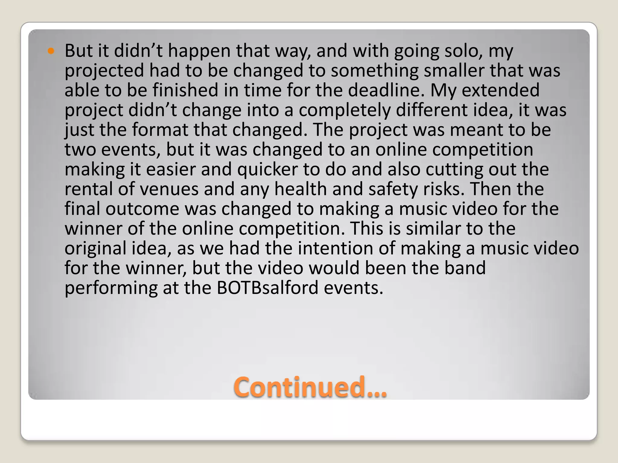 Continued…But it didn’t happen that way, and with going solo, my projected had to be changed to something smaller that was able to be finished in time for the deadline. My extended project didn’t change into a completely different idea, it was just the format that changed. The project was meant to be two events, but it was changed to an online competition making it easier and quicker to do and also cutting out the rental of venues and any health and safety risks. Then the final outcome was changed to making a music video for the winner of the online competition. This is similar to the original idea, as we had the intention of making a music video for the winner, but the video would been the band performing at the BOTBsalford events.