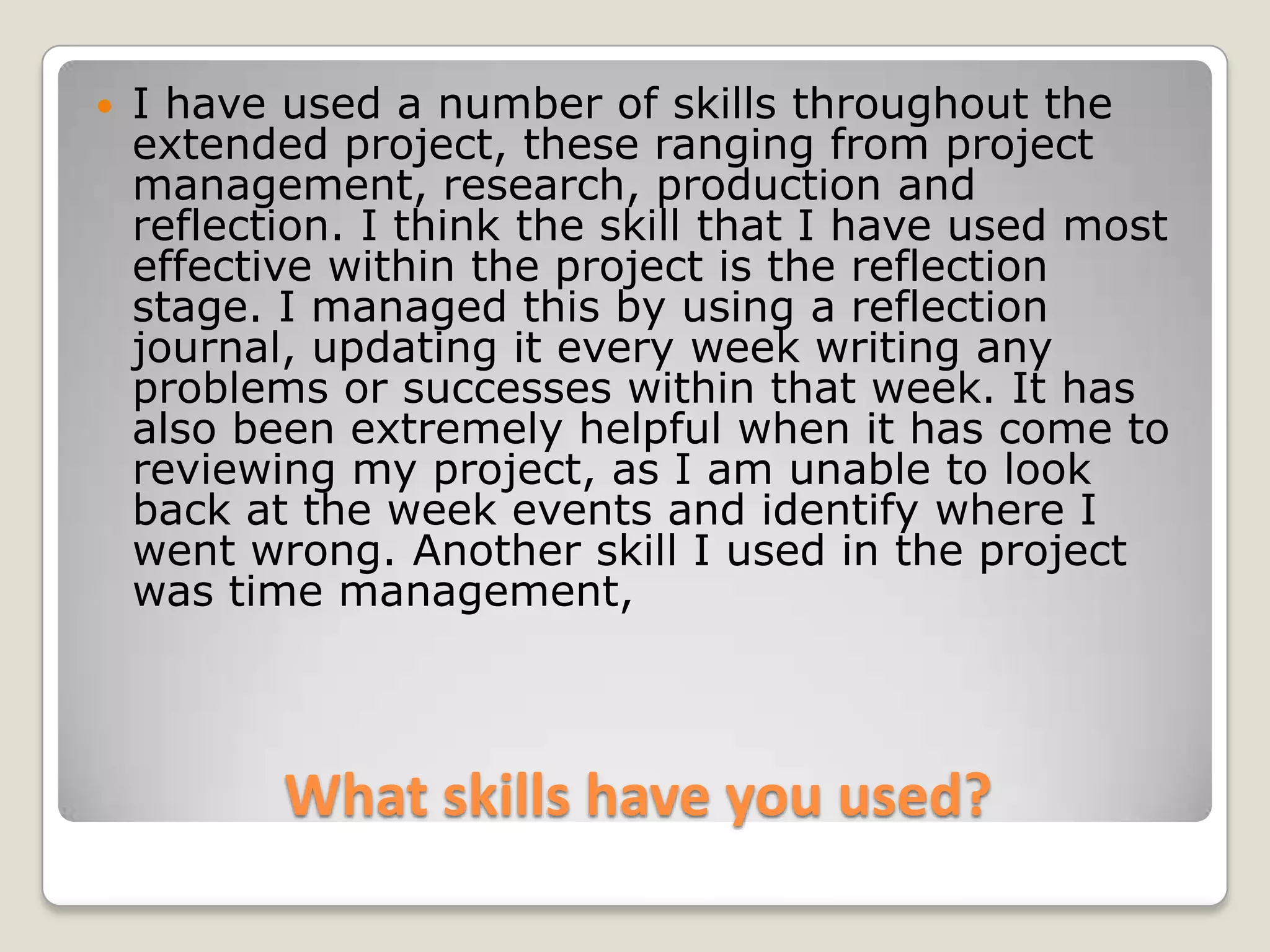 What skills have you used?I have used a number of skills throughout the extended project, these ranging from project management, research, production and reflection. I think the skill that I have used most effective within the project is the reflection stage. I managed this by using a reflection journal, updating it every week writing any problems or successes within that week. It has also been extremely helpful when it has come to reviewing my project, as I am unable to look back at the week events and identify where I went wrong. Another skill I used in the project was time management, 
