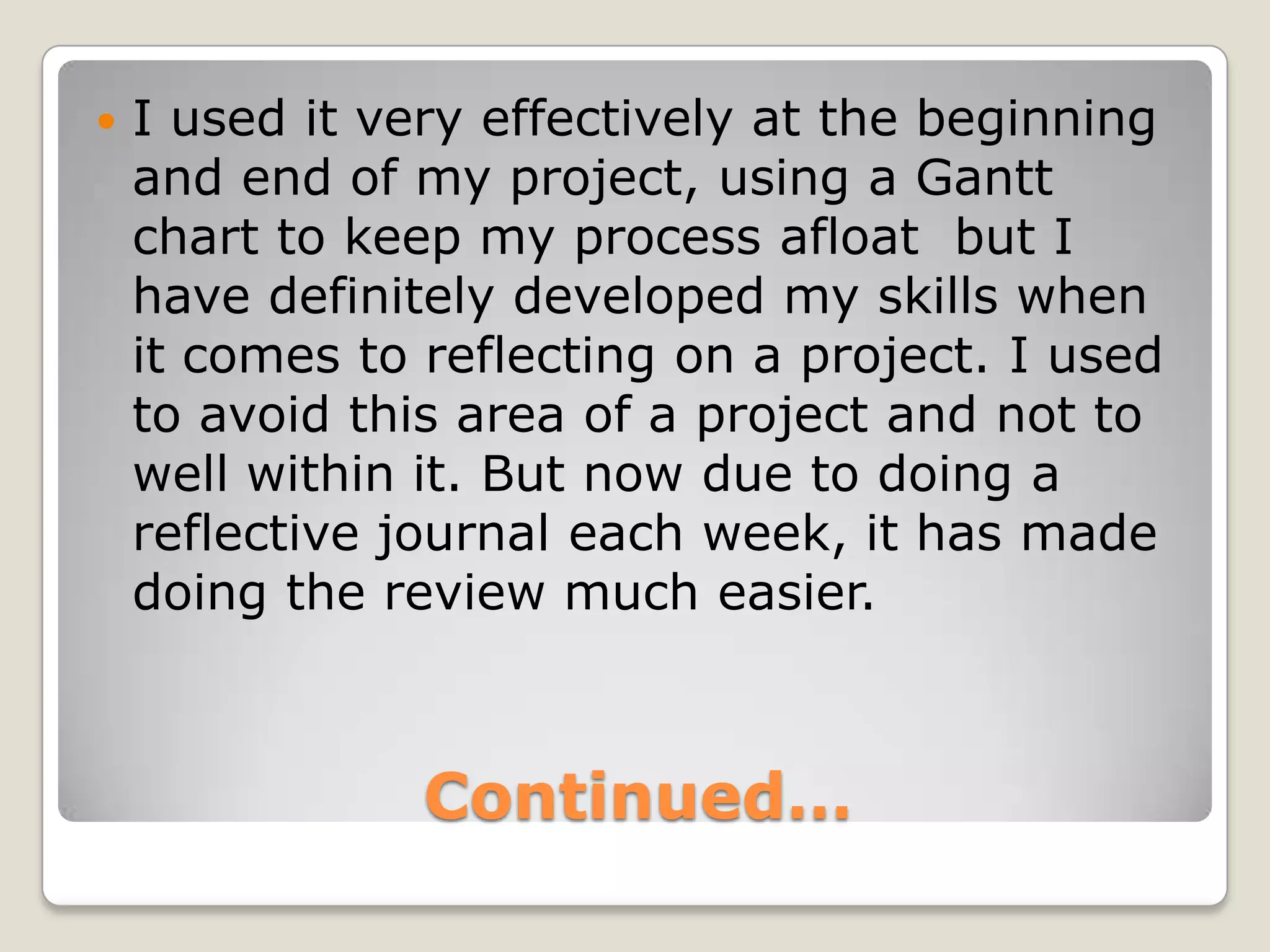 Continued…I used it very effectively at the beginning and end of my project, using a Gantt chart to keep my process afloat  but I have definitely developed my skills when it comes to reflecting on a project. I used to avoid this area of a project and not to well within it. But now due to doing a reflective journal each week, it has made doing the review much easier.