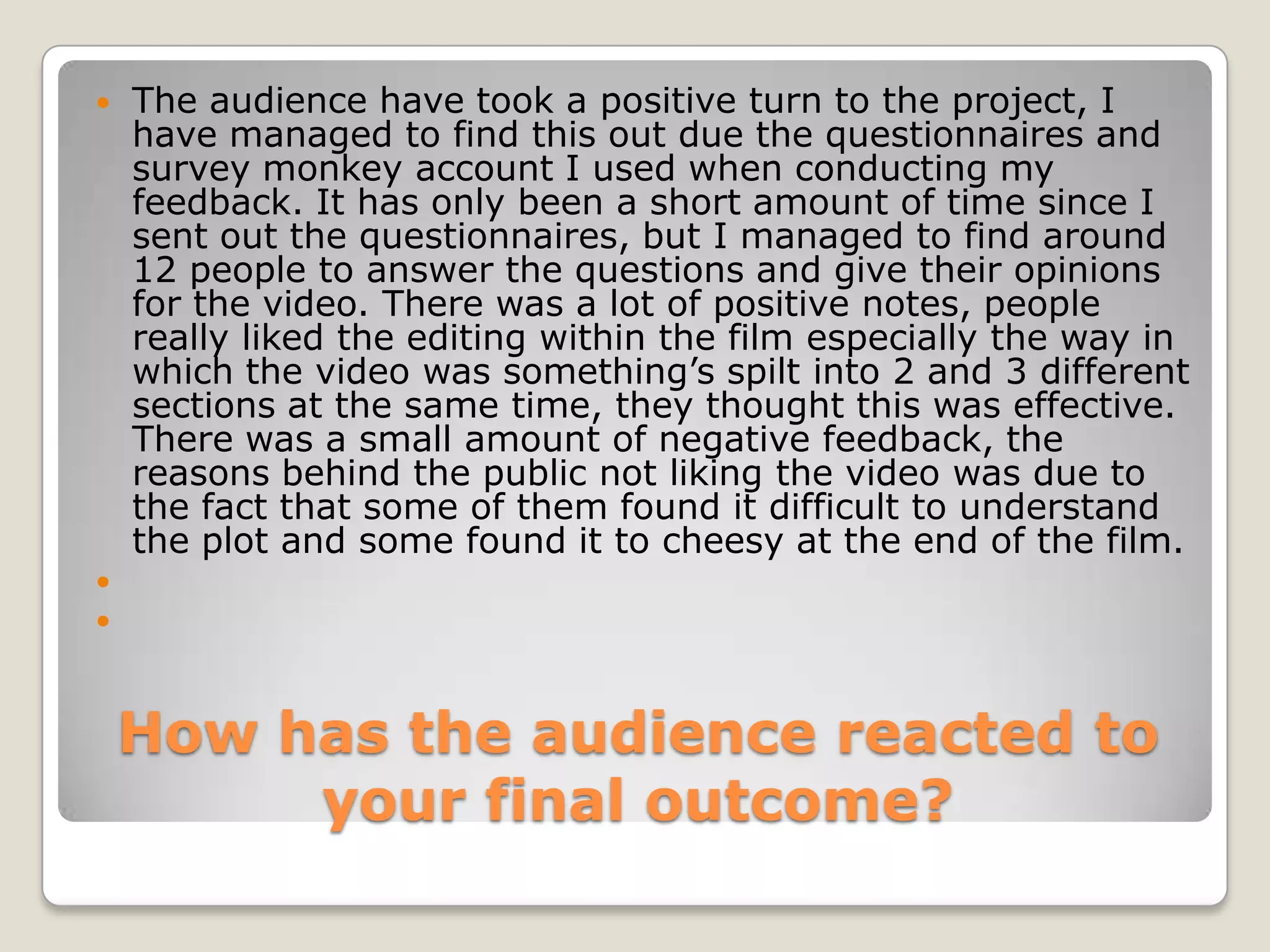 How has the audience reacted to your final outcome?The audience have took a positive turn to the project, I have managed to find this out due the questionnaires and survey monkey account I used when conducting my feedback. It has only been a short amount of time since I sent out the questionnaires, but I managed to find around 12 people to answer the questions and give their opinions for the video. There was a lot of positive notes, people really liked the editing within the film especially the way in which the video was something’s spilt into 2 and 3 different sections at the same time, they thought this was effective. There was a small amount of negative feedback, the reasons behind the public not liking the video was due to the fact that some of them found it difficult to understand the plot and some found it to cheesy at the end of the film.  