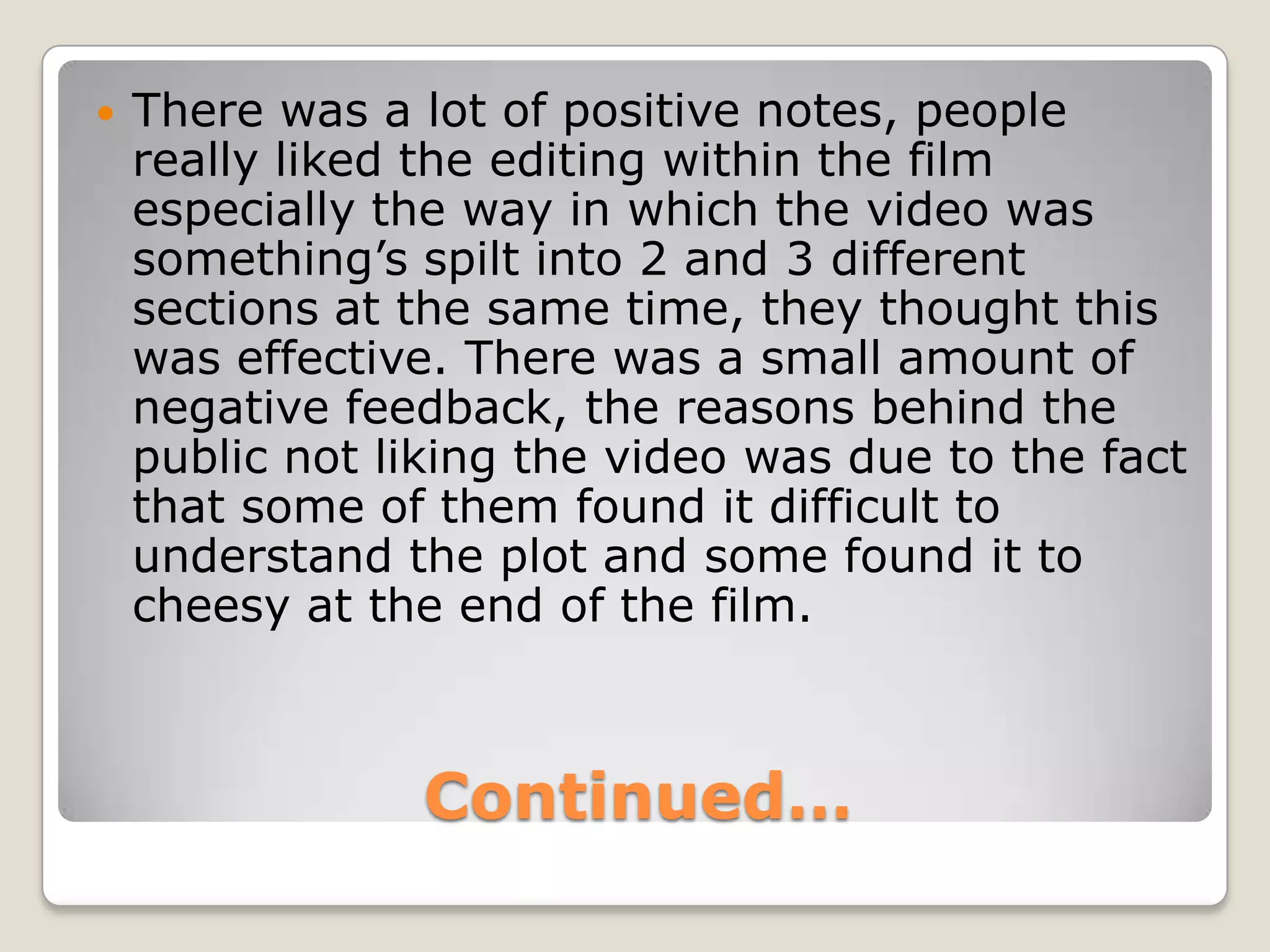 Continued…There was a lot of positive notes, people really liked the editing within the film especially the way in which the video was something’s spilt into 2 and 3 different sections at the same time, they thought this was effective. There was a small amount of negative feedback, the reasons behind the public not liking the video was due to the fact that some of them found it difficult to understand the plot and some found it to cheesy at the end of the film.