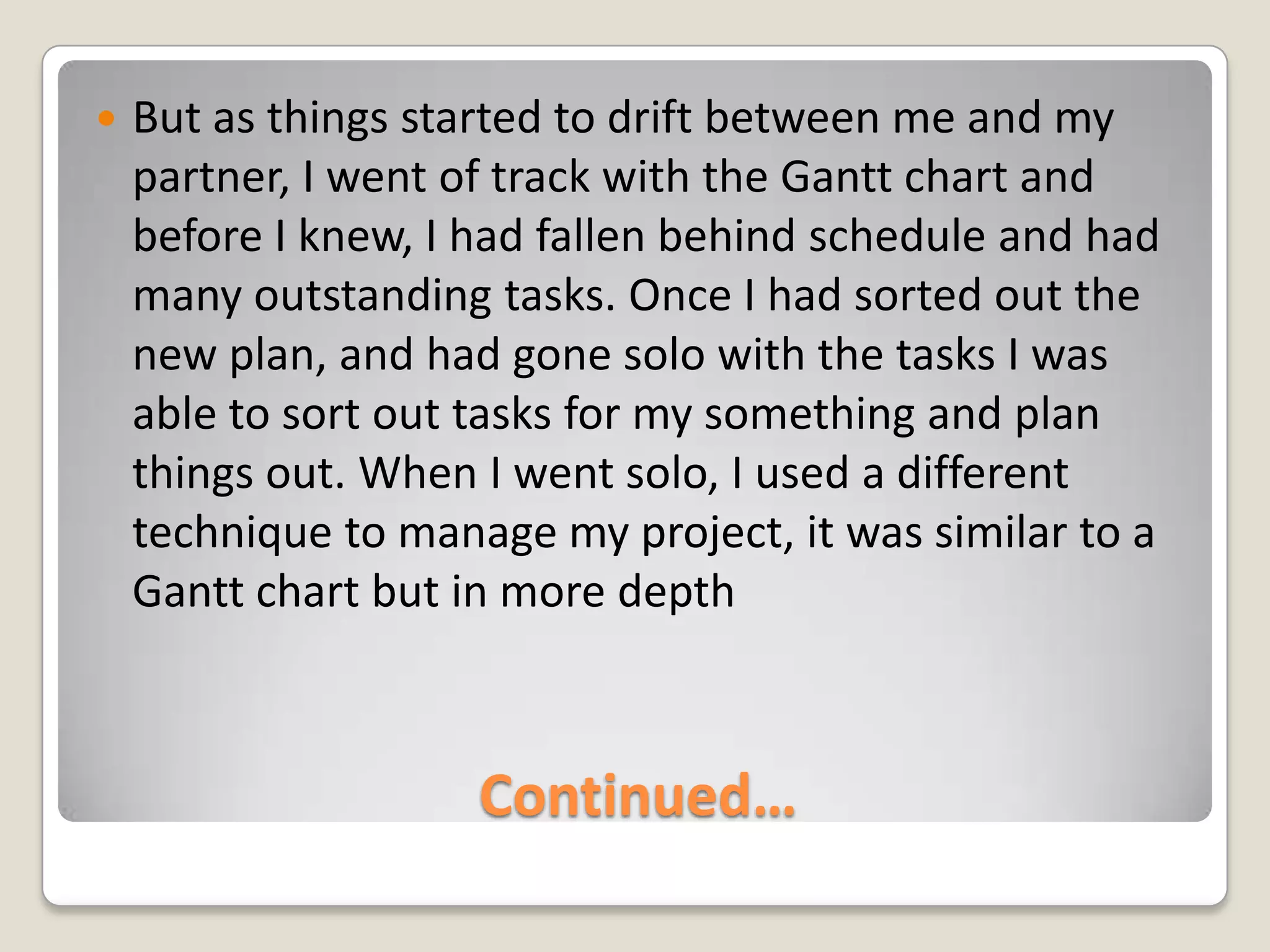 Continued…But as things started to drift between me and my partner, I went of track with the Gantt chart and before I knew, I had fallen behind schedule and had many outstanding tasks. Once I had sorted out the new plan, and had gone solo with the tasks I was able to sort out tasks for my something and plan things out. When I went solo, I used a different technique to manage my project, it was similar to a Gantt chart but in more depth