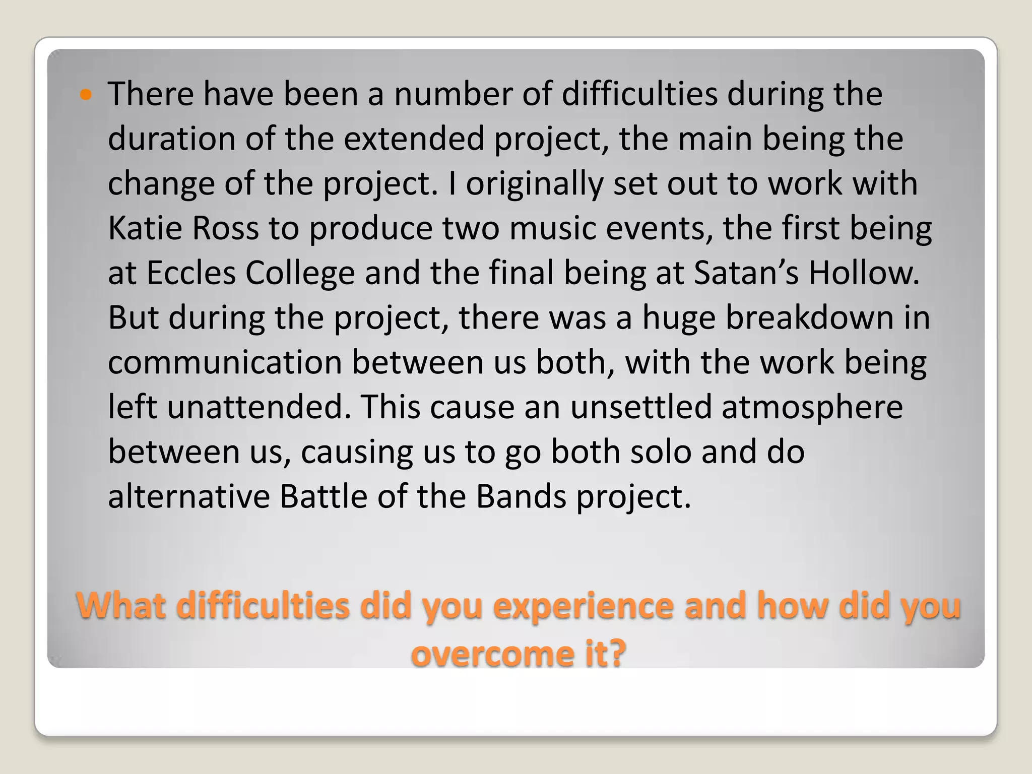What difficulties did you experience and how did you overcome it?There have been a number of difficulties during the duration of the extended project, the main being the change of the project. I originally set out to work with Katie Ross to produce two music events, the first being at Eccles College and the final being at Satan’s Hollow. But during the project, there was a huge breakdown in communication between us both, with the work being left unattended. This cause an unsettled atmosphere between us, causing us to go both solo and do alternative Battle of the Bands project.