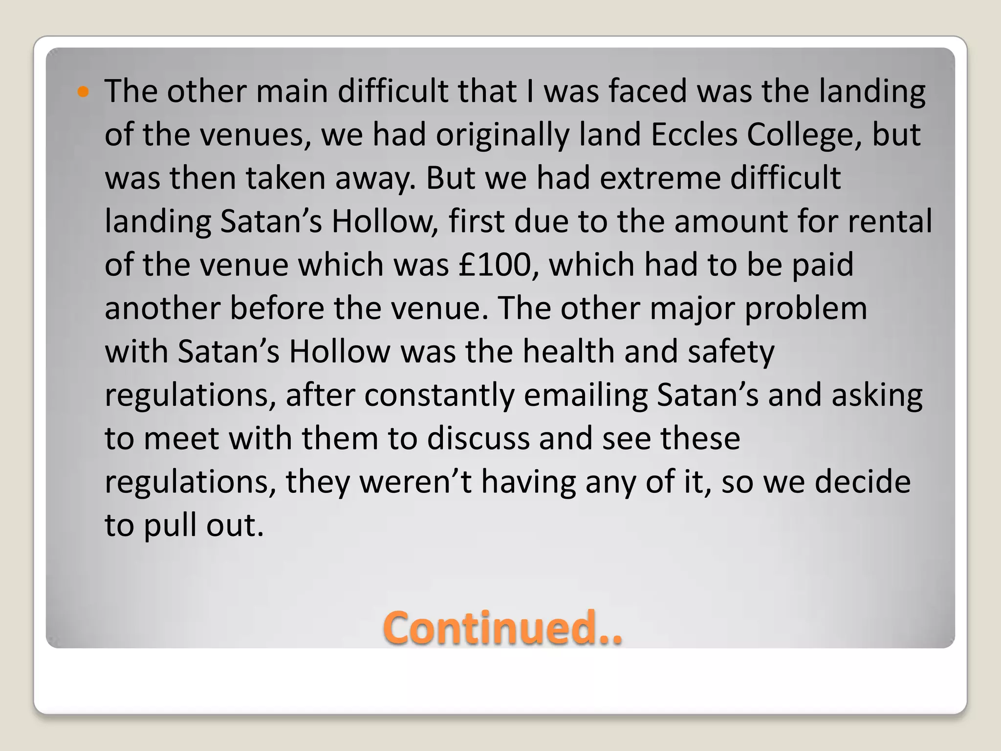 Continued..The other main difficult that I was faced was the landing of the venues, we had originally land Eccles College, but was then taken away. But we had extreme difficult landing Satan’s Hollow, first due to the amount for rental of the venue which was £100, which had to be paid another before the venue. The other major problem with Satan’s Hollow was the health and safety regulations, after constantly emailing Satan’s and asking to meet with them to discuss and see these regulations, they weren’t having any of it, so we decide to pull out.