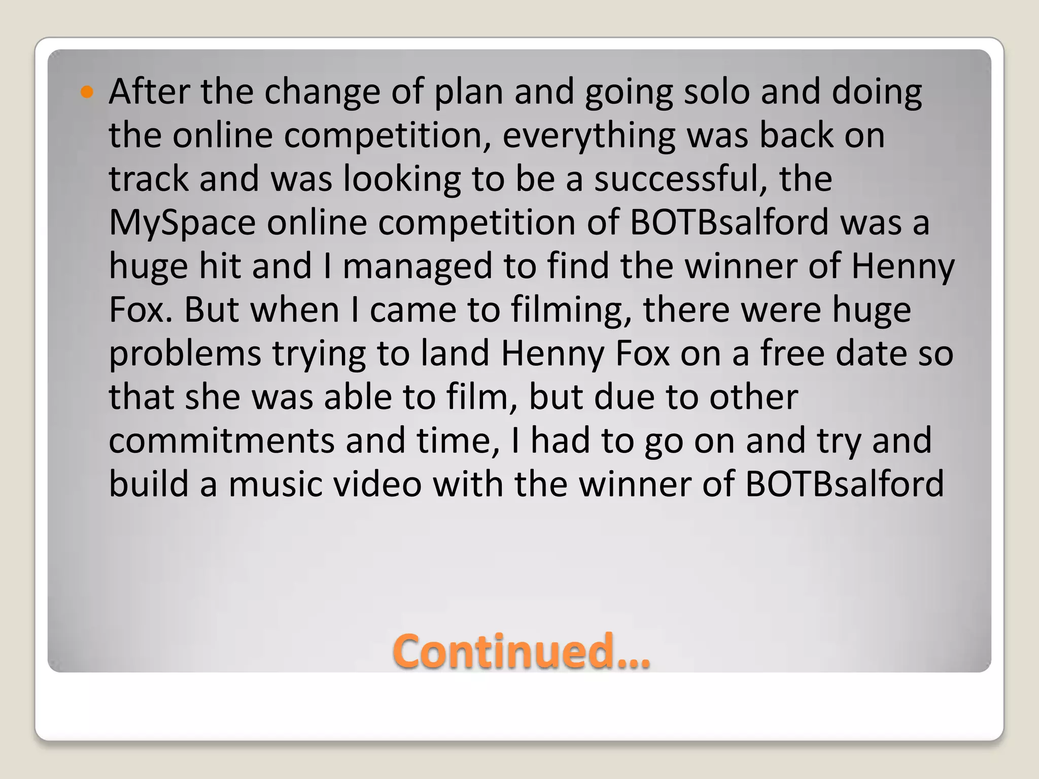 Continued…After the change of plan and going solo and doing the online competition, everything was back on track and was looking to be a successful, the MySpace online competition of BOTBsalford was a huge hit and I managed to find the winner of Henny Fox. But when I came to filming, there were huge problems trying to land Henny Fox on a free date so that she was able to film, but due to other commitments and time, I had to go on and try and build a music video with the winner of BOTBsalford