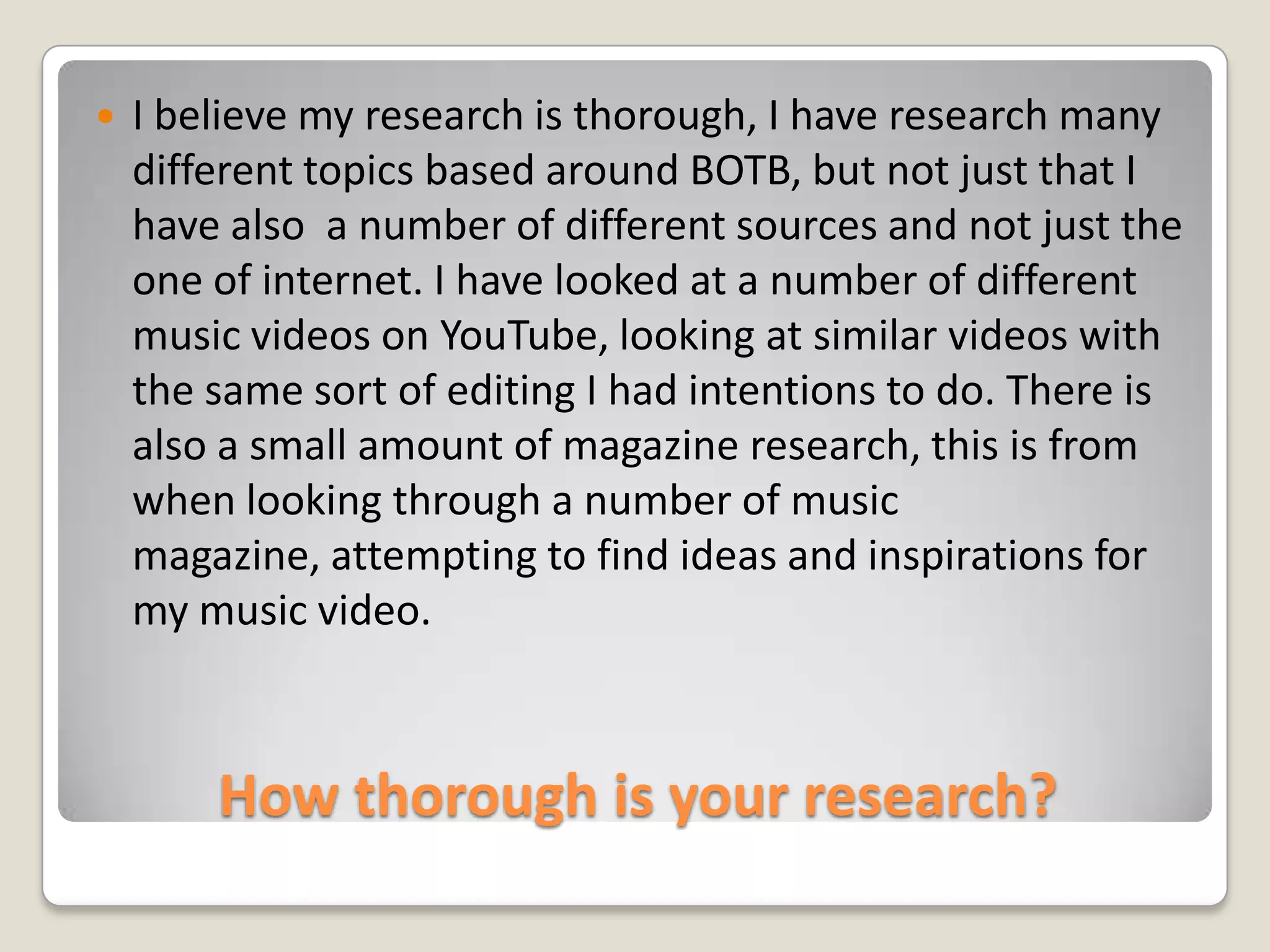 How thorough is your research?I believe my research is thorough, I have research many different topics based around BOTB, but not just that I have also  a number of different sources and not just the one of internet. I have looked at a number of different music videos on YouTube, looking at similar videos with the same sort of editing I had intentions to do. There is also a small amount of magazine research, this is from when looking through a number of music magazine, attempting to find ideas and inspirations for my music video.