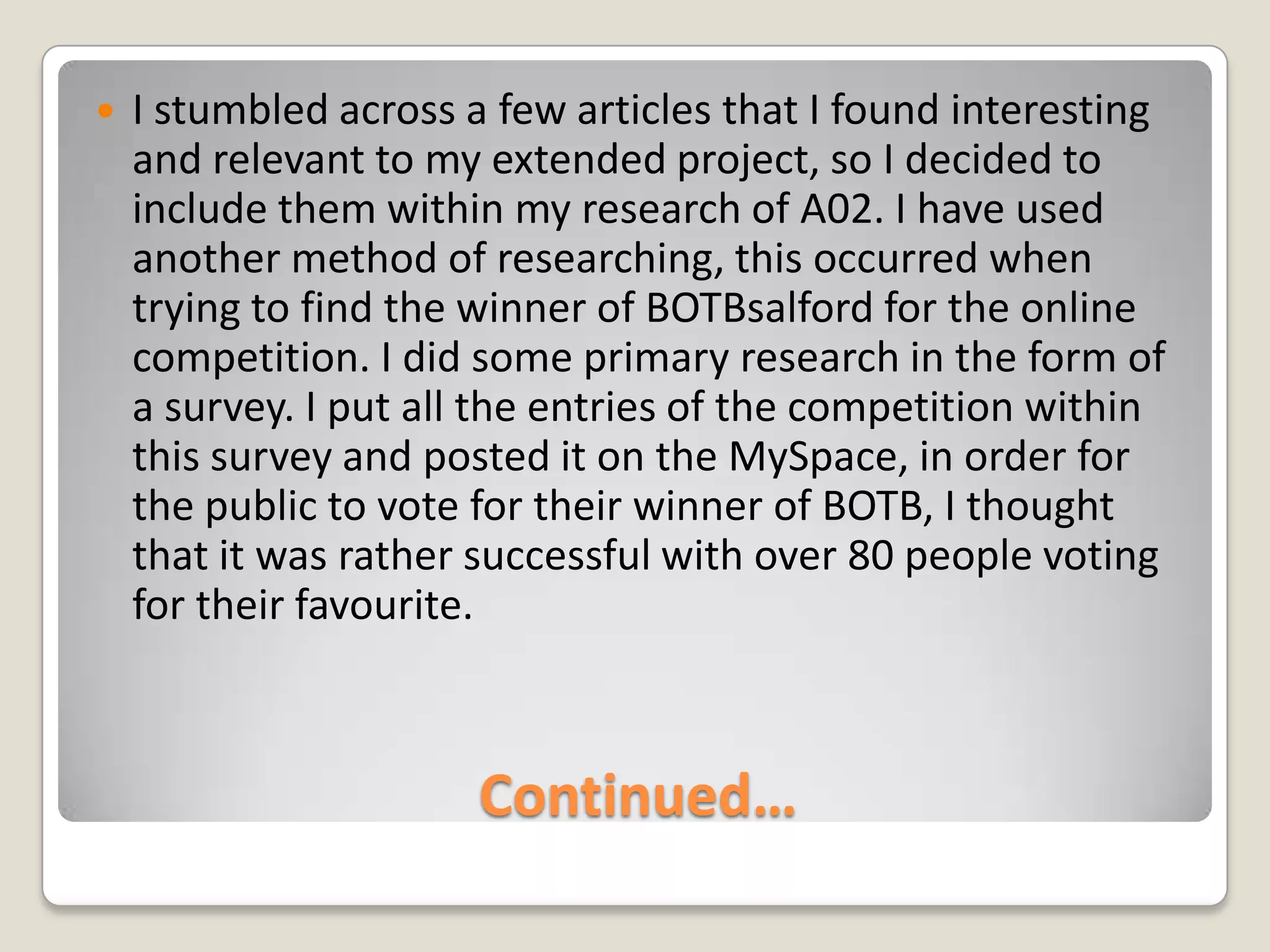 Continued…I stumbled across a few articles that I found interesting and relevant to my extended project, so I decided to include them within my research of A02. I have used another method of researching, this occurred when trying to find the winner of BOTBsalford for the online competition. I did some primary research in the form of a survey. I put all the entries of the competition within this survey and posted it on the MySpace, in order for the public to vote for their winner of BOTB, I thought that it was rather successful with over 80 people voting for their favourite.  