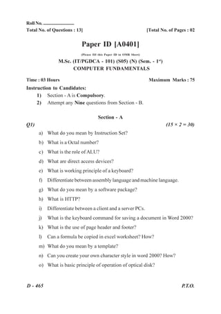 Roll No. ...........................
Total No. of Questions : 13]                                                  [Total No. of Pages : 02


                                   Paper ID [A0401]
                                   (Please fill this Paper ID in OMR Sheet)

                    M.Sc. (IT/PGDCA - 101) (S05) (N) (Sem. - 1st)
                          COMPUTER FUNDAMENTALS

Time : 03 Hours                                                                Maximum Marks : 75
Instruction to Candidates:
     1) Section - A is Compulsory.
     2) Attempt any Nine questions from Section - B.

                                              Section - A
Q1)                                                                                    (15 × 2 = 30)
        a) What do you mean by Instruction Set?
        b) What is a Octal number?
        c) What is the role of ALU?
        d) What are direct access devices?
        e) What is working principle of a keyboard?
        f) Differentiate between assembly language and machine language.
        g) What do you mean by a software package?
        h) What is HTTP?
        i)   Differentiate between a client and a server PCs.
        j)   What is the keyboard command for saving a document in Word 2000?
        k) What is the use of page header and footer?
        l)   Can a formula be copied in excel worksheet? How?
        m) What do you mean by a template?
        n) Can you create your own character style in word 2000? How?
        o) What is basic principle of operation of optical disk?


D - 465                                                                                        P.T.O.
 