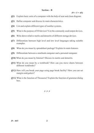 Section - B
                                                                   (9 × 5 = 45)
Q2) Explain basic units of a computer with the help of neat and clean diagram.

Q3) Define computer and discuss its main characteristics.

Q4) List and explain different types of number systems.

Q5) What is the purpose of I/O devices? List the commonly used output devices.

Q6) Write down relative merits and demerits of different storage devices.

Q7) Differentiate between high level and low level languages taking suitable
    examples.

Q8) What do you mean by spreadsheet package? Explain its main features.

Q9) Differentiate between a notebook computer and a personal computer.

Q10) What do you mean by Internet? Discuss its merits and demerits.

Q11) What do you mean by a workbook? How can you move sheets between
     different workbooks?

Q12) How will you break your page using page break facility? How you can set
     margins and gutters?

Q13) What is the function of Thesaurus? Explain the function of grammar dialog
     box.



                                    ZZZ




D - 465                                2
 