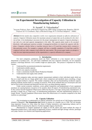 International 
OPEN ACCESS Journal 
Of Modern Engineering Research (IJMER) 
| IJMER | ISSN: 2249–6645 | www.ijmer.com | Vol. 4 | Iss.10| Oct. 2014 | 1| 
An Experimental Investigation of Capacity Utilization in Manufacturing Industry N. Jayanth1, S. Vidyashankar2 1Associate Professor, Dept. of Mechanical Engineering, BMS College of Engineering, Bangalore 500 019 2Professor & P G Coordinator, Dept. of Mechanical Engg, B I T, K R Road, Bangalore – 560002 
I. Introduction 
For most companies, production assets are finite—utilization is a key measure and is a major determinant of product costs. Yet with those established and even expected constraints, not all companies perform a mid-range (between 3 to12 months) rough-cut capacity plan. This process is important for five key reasons: 
 Understand the unconstrained production requirements 
 Understand available capacity 
 Resolve any capacity exceptions 
 Create a constrained, feasible Master Production Schedule 
 Understand the total supply chain outlook 
Most companies today auto-tune capacity measurement methods to their individual needs which are fine on a small scale but on a larger global scale, where comparison and standards mean everything, a larger widely accepted method is required. The smaller companies often end up benchmarking incoherent capacity planning methods and this leads to a wastage of resources. With all the methods there are several pros and cons and we have tried to eliminate and determine the best way to go about planning capacity. Under current economic conditions, severe global competition and postponement of new equipment purchases are causing business executives to be sensitive about all aspects of manufacturing operational costs. In this context Overall Equipment Effectiveness (OEE) has become a hot topic among many manufacturers. It provides a simple way to ―keep score‖ of manufacturing performance, and lean manufacturing initiatives. In simple Words, ―Overall Equipment Effectiveness shows the effectiveness of a machine compared to the ideal machine as a percentage.‖ 
II. Capacity Utilization 
The investigation on optimization on capacity utilization was carried out at Cold Forging organization situated in Bangalore. The Organization had started its journey in a humble way in 1990. The two decades long experience focuses its vision about the future of Indian automotive and engineering industry and its dedicated efforts in pursuing the objective of achieving higher degree of perfection. Manufactured as original equipment for supply to O.E.M, spares and export markets the range of Megamiles products have a wide spectra of application in heavy, medium and light carriage vehicles, passenger cars, jeeps, tractors, two wheelers and Engineering applications. 
Abstract: In the modern day competitive world, every organization demands an effective utilization of capacity. Capacity Utilization means the maximum amount of output that can be produced in the short run of time. A lot of planning is necessary for the proper management of capacity. Capacity planning is one side of a coin and capacity management is the other. The capacity plans needs to be executed flawlessly, with unpleasant surprises avoided. A managerial problem is to match the capacity with the plans. Companies whether labour or machine intensive have a CI trend that remains fairly constant in that particular sector. For example a company will have a monthly cumulative CI trend that could be compared with any other company trend within the same market. The present paper makes an attempt to study the most important parameter of the organization i.e capacity utilization of a company.  