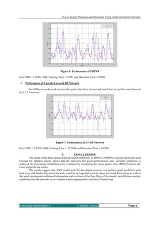 Power System Planning and Operation Using Artificial Neural Networks

Figure 6: Performance of FBPNN
Here MSE= 1.7032e+004, Training Time= 2.4981 and Detection Time= 0.0206


Performance of Cascade Forward BP Network

For different numbers of neurons the system has been trained and tested but we get the exact forecast
for 15, 15 neurons.

Figure 7: Performance of CF-BP Network
Here MSE = 3.2392e+004, Training Time = 15.5890 and Detection Time = 0.0254

V.

CONCLUSIONS

The result of the three neural network models (RBFNN, FFBPNN, CFBPNN) used for short term load
forecast for Jabalpur region, shows that the networks has good performances and accurate prediction is
achieved. Its forecasting reliabilities were evaluated by computing the mean square error (MSE) between the
exact and predicted values.
The results suggest that ANN model with the developed structure can perform good prediction with
least error and finally this neural network could be an important tool for short term load forecasting as well as
this work incorporates additional information such as Hour of the Day, Days of the month, and different weather
conditions into the network so as to obtain a more representative forecast of future load.

|| Issn 2250-3005 (online) ||

|| January || 2014 ||

Page 5

 
