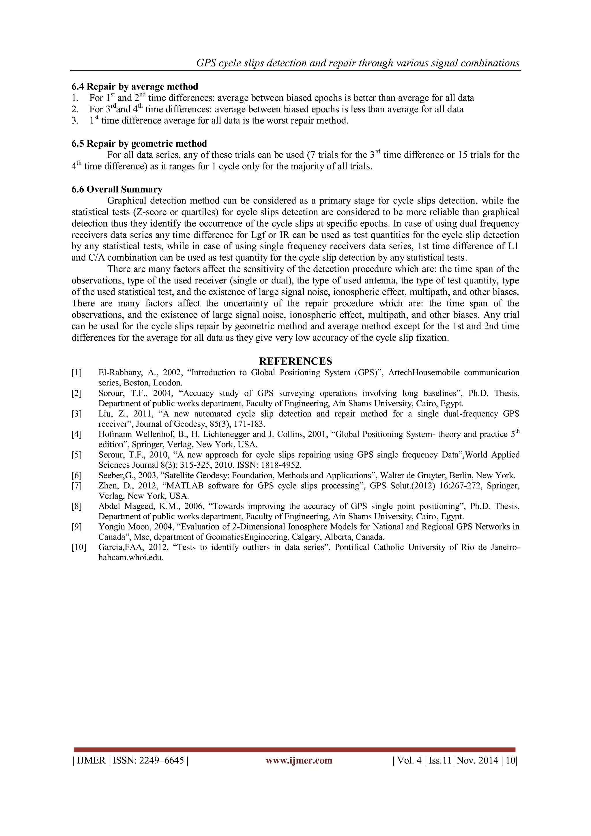 GPS cycle slips detection and repair through various signal combinations 
| IJMER | ISSN: 2249–6645 | www.ijmer.com | Vol. 4 | Iss.11| Nov. 2014 | 10| 
6.4 Repair by average method 
1. For 1st and 2nd time differences: average between biased epochs is better than average for all data 
2. For 3rdand 4th time differences: average between biased epochs is less than average for all data 
3. 1st time difference average for all data is the worst repair method. 
6.5 Repair by geometric method 
For all data series, any of these trials can be used (7 trials for the 3rd time difference or 15 trials for the 4th time difference) as it ranges for 1 cycle only for the majority of all trials. 
6.6 Overall Summary 
Graphical detection method can be considered as a primary stage for cycle slips detection, while the statistical tests (Z-score or quartiles) for cycle slips detection are considered to be more reliable than graphical detection thus they identify the occurrence of the cycle slips at specific epochs. In case of using dual frequency receivers data series any time difference for Lgf or IR can be used as test quantities for the cycle slip detection by any statistical tests, while in case of using single frequency receivers data series, 1st time difference of L1 and C/A combination can be used as test quantity for the cycle slip detection by any statistical tests. 
There are many factors affect the sensitivity of the detection procedure which are: the time span of the observations, type of the used receiver (single or dual), the type of used antenna, the type of test quantity, type of the used statistical test, and the existence of large signal noise, ionospheric effect, multipath, and other biases. There are many factors affect the uncertainty of the repair procedure which are: the time span of the observations, and the existence of large signal noise, ionospheric effect, multipath, and other biases. Any trial can be used for the cycle slips repair by geometric method and average method except for the 1st and 2nd time differences for the average for all data as they give very low accuracy of the cycle slip fixation. 
REFERENCES 
[1] El-Rabbany, A., 2002, “Introduction to Global Positioning System (GPS)”, ArtechHousemobile communication series, Boston, London. 
[2] Sorour, T.F., 2004, “Accuacy study of GPS surveying operations involving long baselines”, Ph.D. Thesis, Department of public works department, Faculty of Engineering, Ain Shams University, Cairo, Egypt. 
[3] Liu, Z., 2011, “A new automated cycle slip detection and repair method for a single dual-frequency GPS receiver”, Journal of Geodesy, 85(3), 171-183. 
[4] Hofmann Wellenhof, B., H. Lichtenegger and J. Collins, 2001, “Global Positioning System- theory and practice 5th edition”, Springer, Verlag, New York, USA. 
[5] Sorour, T.F., 2010, “A new approach for cycle slips repairing using GPS single frequency Data”,World Applied Sciences Journal 8(3): 315-325, 2010. ISSN: 1818-4952. 
[6] Seeber,G., 2003, “Satellite Geodesy: Foundation, Methods and Applications”, Walter de Gruyter, Berlin, New York. 
[7] Zhen, D., 2012, “MATLAB software for GPS cycle slips processing”, GPS Solut.(2012) 16:267-272, Springer, Verlag, New York, USA. 
[8] Abdel Mageed, K.M., 2006, “Towards improving the accuracy of GPS single point positioning”, Ph.D. Thesis, Department of public works department, Faculty of Engineering, Ain Shams University, Cairo, Egypt. 
[9] Yongin Moon, 2004, “Evaluation of 2-Dimensional Ionosphere Models for National and Regional GPS Networks in Canada”, Msc, department of GeomaticsEngineering, Calgary, Alberta, Canada. 
[10] Garcia,FAA, 2012, “Tests to identify outliers in data series”, Pontifical Catholic University of Rio de Janeiro- habcam.whoi.edu. 
