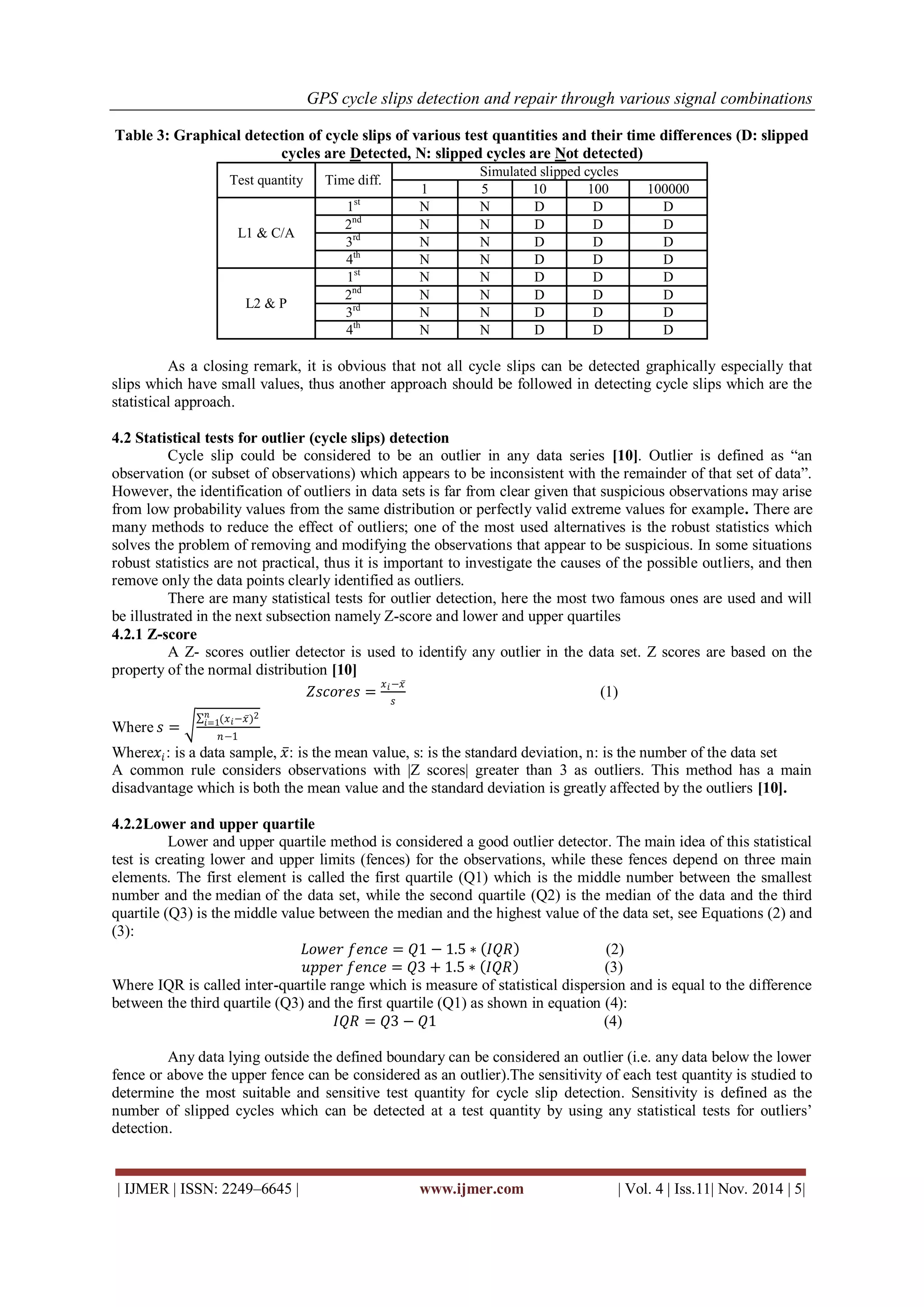 GPS cycle slips detection and repair through various signal combinations 
| IJMER | ISSN: 2249–6645 | www.ijmer.com | Vol. 4 | Iss.11| Nov. 2014 | 5| 
Table 3: Graphical detection of cycle slips of various test quantities and their time differences (D: slipped cycles are Detected, N: slipped cycles are Not detected) 
Test quantity 
Time diff. 
Simulated slipped cycles 
1 
5 
10 
100 
100000 
L1 & C/A 
1st 
N 
N 
D 
D 
D 
2nd 
N 
N 
D 
D 
D 
3rd 
N 
N 
D 
D 
D 
4th 
N 
N 
D 
D 
D 
L2 & P 
1st 
N 
N 
D 
D 
D 
2nd 
N 
N 
D 
D 
D 
3rd 
N 
N 
D 
D 
D 
4th 
N 
N 
D 
D 
D 
As a closing remark, it is obvious that not all cycle slips can be detected graphically especially that slips which have small values, thus another approach should be followed in detecting cycle slips which are the statistical approach. 
4.2 Statistical tests for outlier (cycle slips) detection Cycle slip could be considered to be an outlier in any data series [10]. Outlier is defined as “an observation (or subset of observations) which appears to be inconsistent with the remainder of that set of data”. However, the identification of outliers in data sets is far from clear given that suspicious observations may arise from low probability values from the same distribution or perfectly valid extreme values for example. There are many methods to reduce the effect of outliers; one of the most used alternatives is the robust statistics which solves the problem of removing and modifying the observations that appear to be suspicious. In some situations robust statistics are not practical, thus it is important to investigate the causes of the possible outliers, and then remove only the data points clearly identified as outliers. There are many statistical tests for outlier detection, here the most two famous ones are used and will be illustrated in the next subsection namely Z-score and lower and upper quartiles 4.2.1 Z-score A Z- scores outlier detector is used to identify any outlier in the data set. Z scores are based on the property of the normal distribution [10] 푍푠푐표푟푒푠= 푥푖−푥 푠 (1) Where 푠= (푥푖−푥 )2푛푖 =1 푛−1 Where푥푖: is a data sample, 푥 : is the mean value, s: is the standard deviation, n: is the number of the data set A common rule considers observations with |Z scores| greater than 3 as outliers. This method has a main disadvantage which is both the mean value and the standard deviation is greatly affected by the outliers [10]. 4.2.2Lower and upper quartile 
Lower and upper quartile method is considered a good outlier detector. The main idea of this statistical test is creating lower and upper limits (fences) for the observations, while these fences depend on three main elements. The first element is called the first quartile (Q1) which is the middle number between the smallest number and the median of the data set, while the second quartile (Q2) is the median of the data and the third quartile (Q3) is the middle value between the median and the highest value of the data set, see Equations (2) and (3): 퐿표푤푒푟 푓푒푛푐푒=푄1−1.5∗ 퐼푄푅 (2) 푢푝푝푒푟 푓푒푛푐푒=푄3+1.5∗ 퐼푄푅 (3) Where IQR is called inter-quartile range which is measure of statistical dispersion and is equal to the difference between the third quartile (Q3) and the first quartile (Q1) as shown in equation (4): 퐼푄푅=푄3−푄1 (4) Any data lying outside the defined boundary can be considered an outlier (i.e. any data below the lower fence or above the upper fence can be considered as an outlier).The sensitivity of each test quantity is studied to determine the most suitable and sensitive test quantity for cycle slip detection. Sensitivity is defined as the number of slipped cycles which can be detected at a test quantity by using any statistical tests for outliers’ detection.  