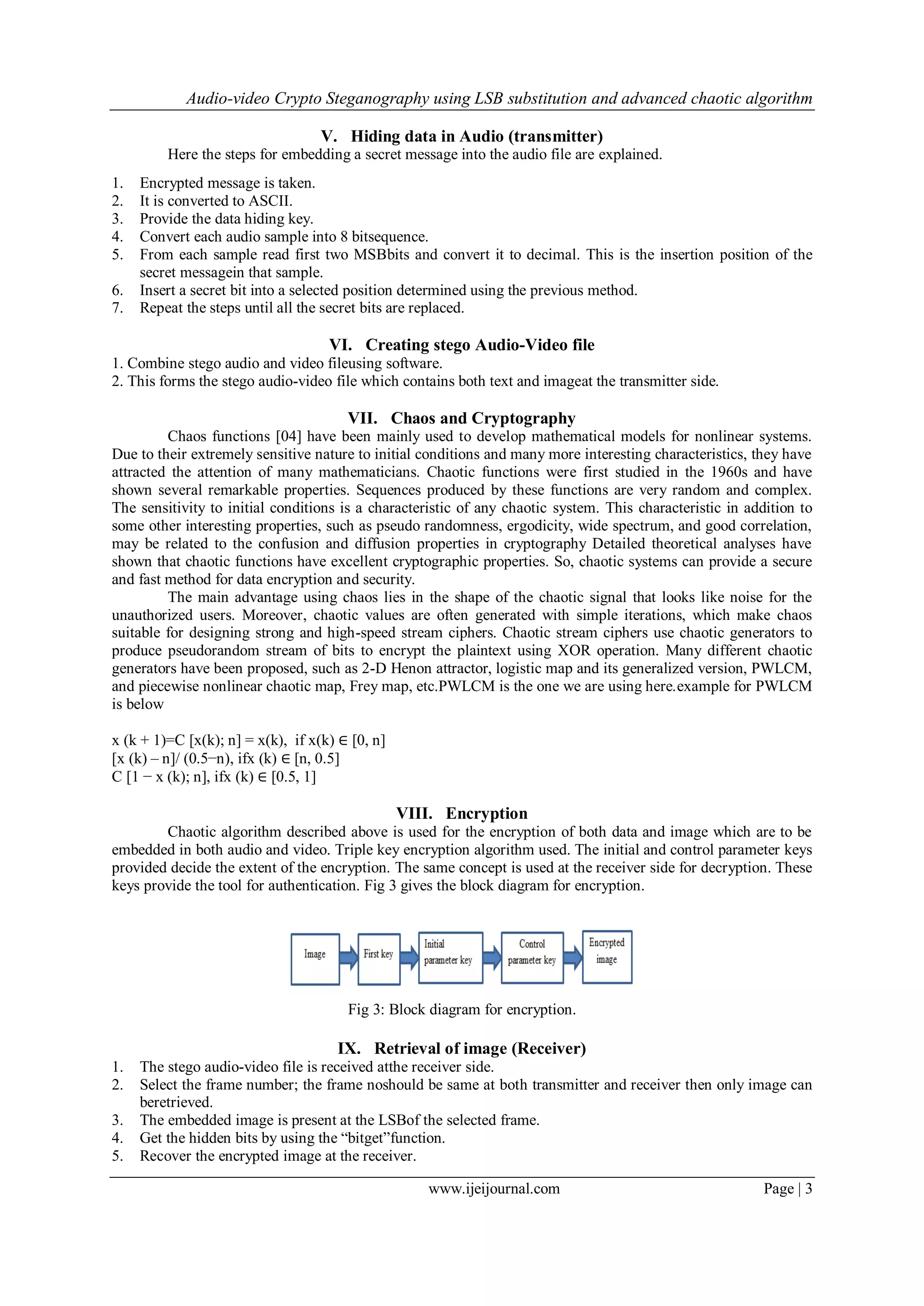 Audio-video Crypto Steganography using LSB substitution and advanced chaotic algorithm
www.ijeijournal.com Page | 3
V. Hiding data in Audio (transmitter)
Here the steps for embedding a secret message into the audio file are explained.
1. Encrypted message is taken.
2. It is converted to ASCII.
3. Provide the data hiding key.
4. Convert each audio sample into 8 bitsequence.
5. From each sample read first two MSBbits and convert it to decimal. This is the insertion position of the
secret messagein that sample.
6. Insert a secret bit into a selected position determined using the previous method.
7. Repeat the steps until all the secret bits are replaced.
VI. Creating stego Audio-Video file
1. Combine stego audio and video fileusing software.
2. This forms the stego audio-video file which contains both text and imageat the transmitter side.
VII. Chaos and Cryptography
Chaos functions [04] have been mainly used to develop mathematical models for nonlinear systems.
Due to their extremely sensitive nature to initial conditions and many more interesting characteristics, they have
attracted the attention of many mathematicians. Chaotic functions were first studied in the 1960s and have
shown several remarkable properties. Sequences produced by these functions are very random and complex.
The sensitivity to initial conditions is a characteristic of any chaotic system. This characteristic in addition to
some other interesting properties, such as pseudo randomness, ergodicity, wide spectrum, and good correlation,
may be related to the confusion and diffusion properties in cryptography Detailed theoretical analyses have
shown that chaotic functions have excellent cryptographic properties. So, chaotic systems can provide a secure
and fast method for data encryption and security.
The main advantage using chaos lies in the shape of the chaotic signal that looks like noise for the
unauthorized users. Moreover, chaotic values are often generated with simple iterations, which make chaos
suitable for designing strong and high-speed stream ciphers. Chaotic stream ciphers use chaotic generators to
produce pseudorandom stream of bits to encrypt the plaintext using XOR operation. Many different chaotic
generators have been proposed, such as 2-D Henon attractor, logistic map and its generalized version, PWLCM,
and piecewise nonlinear chaotic map, Frey map, etc.PWLCM is the one we are using here.example for PWLCM
is below
x (k + 1)=C [x(k); n] = x(k), if x(k) ∈ [0, n]
[x (k) – n]/ (0.5−n), ifx (k) ∈ [n, 0.5]
C [1 − x (k); n], ifx (k) ∈ [0.5, 1]
VIII. Encryption
Chaotic algorithm described above is used for the encryption of both data and image which are to be
embedded in both audio and video. Triple key encryption algorithm used. The initial and control parameter keys
provided decide the extent of the encryption. The same concept is used at the receiver side for decryption. These
keys provide the tool for authentication. Fig 3 gives the block diagram for encryption.
Fig 3: Block diagram for encryption.
IX. Retrieval of image (Receiver)
1. The stego audio-video file is received atthe receiver side.
2. Select the frame number; the frame noshould be same at both transmitter and receiver then only image can
beretrieved.
3. The embedded image is present at the LSBof the selected frame.
4. Get the hidden bits by using the “bitget”function.
5. Recover the encrypted image at the receiver.
 