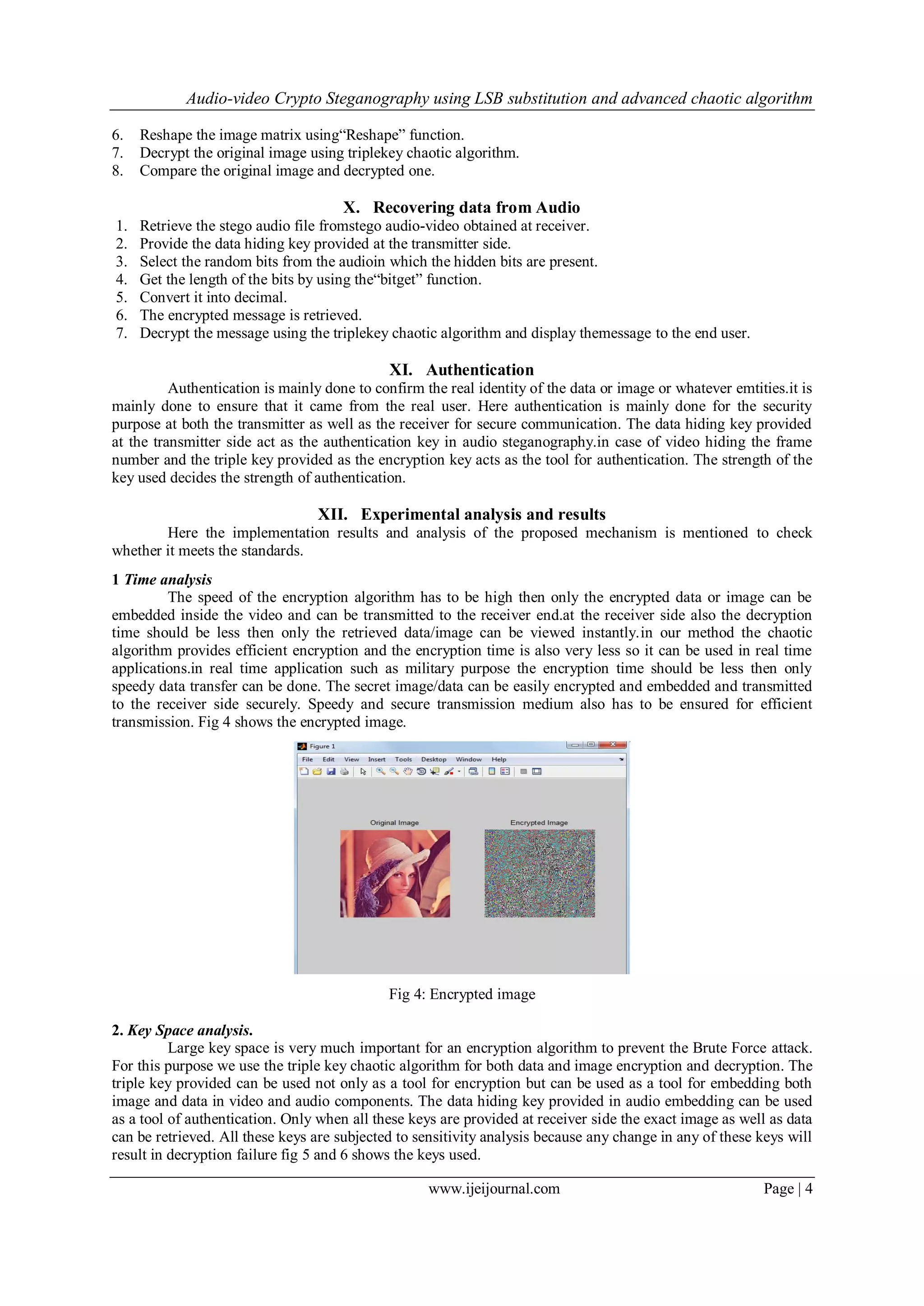 Audio-video Crypto Steganography using LSB substitution and advanced chaotic algorithm
www.ijeijournal.com Page | 4
6. Reshape the image matrix using“Reshape” function.
7. Decrypt the original image using triplekey chaotic algorithm.
8. Compare the original image and decrypted one.
X. Recovering data from Audio
1. Retrieve the stego audio file fromstego audio-video obtained at receiver.
2. Provide the data hiding key provided at the transmitter side.
3. Select the random bits from the audioin which the hidden bits are present.
4. Get the length of the bits by using the“bitget” function.
5. Convert it into decimal.
6. The encrypted message is retrieved.
7. Decrypt the message using the triplekey chaotic algorithm and display themessage to the end user.
XI. Authentication
Authentication is mainly done to confirm the real identity of the data or image or whatever emtities.it is
mainly done to ensure that it came from the real user. Here authentication is mainly done for the security
purpose at both the transmitter as well as the receiver for secure communication. The data hiding key provided
at the transmitter side act as the authentication key in audio steganography.in case of video hiding the frame
number and the triple key provided as the encryption key acts as the tool for authentication. The strength of the
key used decides the strength of authentication.
XII. Experimental analysis and results
Here the implementation results and analysis of the proposed mechanism is mentioned to check
whether it meets the standards.
1 Time analysis
The speed of the encryption algorithm has to be high then only the encrypted data or image can be
embedded inside the video and can be transmitted to the receiver end.at the receiver side also the decryption
time should be less then only the retrieved data/image can be viewed instantly.in our method the chaotic
algorithm provides efficient encryption and the encryption time is also very less so it can be used in real time
applications.in real time application such as military purpose the encryption time should be less then only
speedy data transfer can be done. The secret image/data can be easily encrypted and embedded and transmitted
to the receiver side securely. Speedy and secure transmission medium also has to be ensured for efficient
transmission. Fig 4 shows the encrypted image.
Fig 4: Encrypted image
2. Key Space analysis.
Large key space is very much important for an encryption algorithm to prevent the Brute Force attack.
For this purpose we use the triple key chaotic algorithm for both data and image encryption and decryption. The
triple key provided can be used not only as a tool for encryption but can be used as a tool for embedding both
image and data in video and audio components. The data hiding key provided in audio embedding can be used
as a tool of authentication. Only when all these keys are provided at receiver side the exact image as well as data
can be retrieved. All these keys are subjected to sensitivity analysis because any change in any of these keys will
result in decryption failure fig 5 and 6 shows the keys used.
 