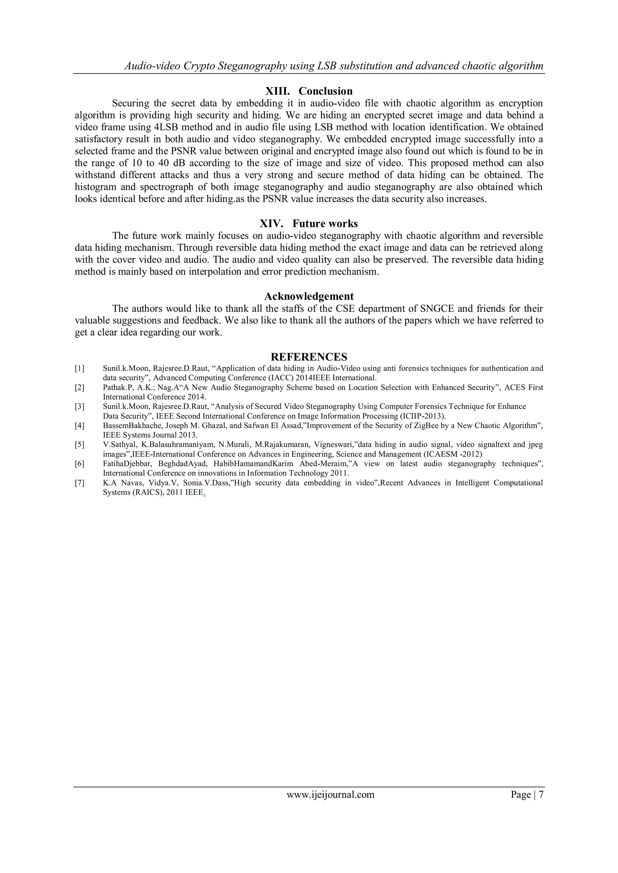 Audio-video Crypto Steganography using LSB substitution and advanced chaotic algorithm
www.ijeijournal.com Page | 7
XIII. Conclusion
Securing the secret data by embedding it in audio-video file with chaotic algorithm as encryption
algorithm is providing high security and hiding. We are hiding an encrypted secret image and data behind a
video frame using 4LSB method and in audio file using LSB method with location identification. We obtained
satisfactory result in both audio and video steganography. We embedded encrypted image successfully into a
selected frame and the PSNR value between original and encrypted image also found out which is found to be in
the range of 10 to 40 dB according to the size of image and size of video. This proposed method can also
withstand different attacks and thus a very strong and secure method of data hiding can be obtained. The
histogram and spectrograph of both image steganography and audio steganography are also obtained which
looks identical before and after hiding.as the PSNR value increases the data security also increases.
XIV. Future works
The future work mainly focuses on audio-video steganography with chaotic algorithm and reversible
data hiding mechanism. Through reversible data hiding method the exact image and data can be retrieved along
with the cover video and audio. The audio and video quality can also be preserved. The reversible data hiding
method is mainly based on interpolation and error prediction mechanism.
Acknowledgement
The authors would like to thank all the staffs of the CSE department of SNGCE and friends for their
valuable suggestions and feedback. We also like to thank all the authors of the papers which we have referred to
get a clear idea regarding our work.
REFERENCES
[1] Sunil.k.Moon, Rajesree.D.Raut, “Application of data hiding in Audio-Video using anti forensics techniques for authentication and
data security”, Advanced Computing Conference (IACC) 2014IEEE International.
[2] Pathak.P, A.K.; Nag.A“A New Audio Steganography Scheme based on Location Selection with Enhanced Security”, ACES First
International Conference 2014.
[3] Sunil.k.Moon, Rajesree.D.Raut, “Analysis of Secured Video Steganography Using Computer Forensics Technique for Enhance
Data Security”, IEEE Second International Conference on Image Information Processing (ICIIP-2013).
[4] BassemBakhache, Joseph M. Ghazal, and Safwan El Assad,”Improvement of the Security of ZigBee by a New Chaotic Algorithm”,
IEEE Systems Journal 2013.
[5] V.Sathyal, K.Balasuhramaniyam, N.Murali, M.Rajakumaran, Vigneswari,”data hiding in audio signal, video signaltext and jpeg
images”,IEEE-International Conference on Advances in Engineering, Science and Management (ICAESM -2012)
[6] FatihaDjebbar, BeghdadAyad, HabibHamamandKarim Abed-Meraim,”A view on latest audio steganography techniques”,
International Conference on innovations in Information Technology 2011.
[7] K.A Navas, Vidya.V, Sonia.V.Dass,”High security data embedding in video”,Recent Advances in Intelligent Computational
Systems (RAICS), 2011 IEEE.
 