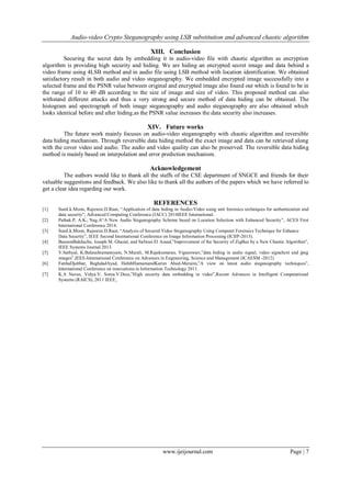 Audio-video Crypto Steganography using LSB substitution and advanced chaotic algorithm
www.ijeijournal.com Page | 7
XIII. Conclusion
Securing the secret data by embedding it in audio-video file with chaotic algorithm as encryption
algorithm is providing high security and hiding. We are hiding an encrypted secret image and data behind a
video frame using 4LSB method and in audio file using LSB method with location identification. We obtained
satisfactory result in both audio and video steganography. We embedded encrypted image successfully into a
selected frame and the PSNR value between original and encrypted image also found out which is found to be in
the range of 10 to 40 dB according to the size of image and size of video. This proposed method can also
withstand different attacks and thus a very strong and secure method of data hiding can be obtained. The
histogram and spectrograph of both image steganography and audio steganography are also obtained which
looks identical before and after hiding.as the PSNR value increases the data security also increases.
XIV. Future works
The future work mainly focuses on audio-video steganography with chaotic algorithm and reversible
data hiding mechanism. Through reversible data hiding method the exact image and data can be retrieved along
with the cover video and audio. The audio and video quality can also be preserved. The reversible data hiding
method is mainly based on interpolation and error prediction mechanism.
Acknowledgement
The authors would like to thank all the staffs of the CSE department of SNGCE and friends for their
valuable suggestions and feedback. We also like to thank all the authors of the papers which we have referred to
get a clear idea regarding our work.
REFERENCES
[1] Sunil.k.Moon, Rajesree.D.Raut, “Application of data hiding in Audio-Video using anti forensics techniques for authentication and
data security”, Advanced Computing Conference (IACC) 2014IEEE International.
[2] Pathak.P, A.K.; Nag.A“A New Audio Steganography Scheme based on Location Selection with Enhanced Security”, ACES First
International Conference 2014.
[3] Sunil.k.Moon, Rajesree.D.Raut, “Analysis of Secured Video Steganography Using Computer Forensics Technique for Enhance
Data Security”, IEEE Second International Conference on Image Information Processing (ICIIP-2013).
[4] BassemBakhache, Joseph M. Ghazal, and Safwan El Assad,”Improvement of the Security of ZigBee by a New Chaotic Algorithm”,
IEEE Systems Journal 2013.
[5] V.Sathyal, K.Balasuhramaniyam, N.Murali, M.Rajakumaran, Vigneswari,”data hiding in audio signal, video signaltext and jpeg
images”,IEEE-International Conference on Advances in Engineering, Science and Management (ICAESM -2012)
[6] FatihaDjebbar, BeghdadAyad, HabibHamamandKarim Abed-Meraim,”A view on latest audio steganography techniques”,
International Conference on innovations in Information Technology 2011.
[7] K.A Navas, Vidya.V, Sonia.V.Dass,”High security data embedding in video”,Recent Advances in Intelligent Computational
Systems (RAICS), 2011 IEEE.
 