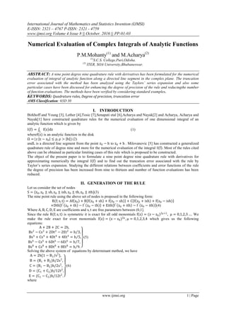 International Journal of Mathematics and Statistics Invention (IJMSI)
E-ISSN: 2321 – 4767 P-ISSN: 2321 - 4759
www.ijmsi.org Volume 4 Issue 8 || October. 2016 || PP-01-03
www.ijmsi.org 1 | Page
Numerical Evaluation of Complex Integrals of Analytic Functions
P.M.Mohanty(1)
and M.Acharya(2)
(1)
S.C.S. College,Puri,Odisha.
(2)
ITER, SOA University,Bhubaneswar.
ABSTRACT: A nine point degree nine quadrature rule with derivatives has been formulated for the numerical
evaluation of integral of analytic function along a directed line segment in the complex plane. The truncation
error associated with the method has been analyzed using the Taylors’ series expansion and also some
particular cases have been discussed for enhancing the degree of precision of the rule and reducingthe number
of function evaluations. The methods have been verified by considering standard examples.
KEYWORDS: Quadrature rules, Degree of precision, truncation error
AMS Classification: 65D 30
I. INTRODUCTION
Birkhoff and Young [3], Lether [4],Tosic [7],Senapati etal [6],Acharya and Nayak[2] and Acharya, Acharya and
Nayak[1] have constructed quadrature rules for the numerical evaluation of one dimensional integral of an
analytic function which is given by
I f = f z dzL
(1)
wheref z is an analytic function in the disk
Ω ={z: z − z0 ≤ ρ, ρ > h } (2)
andL is a directed line segment from the point z0 − h to z0 + h . Milovanovic [5] has constructed a generalized
quadrature rule of degree nine and more for the numerical evaluation of the integral I f . Most of the rules cited
above can be obtained as particular limiting cases of this rule which is proposed to be constructed.
The object of the present paper is to formulate a nine point degree nine quadrature rule with derivatives for
approximating numerically the integral I f and to find out the truncation error associated with the rule by
Taylor’s series expansion. Studying the different relations between coefficients and error functions of the rule
the degree of precision has been increased from nine to thirteen and number of function evaluations has been
reduced.
II. GENERATION OF THE RULE
Let us consider the set of nodes
S = {z0, z0 ± sh, z0 ± ish, z0 ± th, z0 ± ith}(3)
The nine point rule using the above set of nodes is proposed in the following form:
R f; s, t = Af z0 + B f z0 + sh + f z0 − sh + C f z0 + ish + f z0 − ish
+Dth f′
z0 + th − f′
z0 − th + Eith f′
z0 + ith − f′
z0 − ith (4)
Where A, B, C, D, E are coefficients and s, t are free parameters between (0,1].
Since the rule R f; s, t is symmetric it is exact for all odd monomials f z = (z − z0)2μ+1
, μ = 0,1,2,3 …. We
make the rule exact for even monomials f z = (z − z0)2μ
, μ = 0,1,2,3,4 which gives us the following
equations:
A + 2B + 2C = 2h,
Bs2
− Cs2
+ 2Dt2
− 2Et2
= h 3,
Bs4
+ Cs4
+ 4Dt4
+ 4Et4
= h 5,
Bs6
− Cs6
+ 6Dt6
− 6Et6
= h 7,
Bs8
+ Cs8
+ 8Dt8
+ 8Et8
= h 9.
(5)
Solving the above system of equations by determinant method, we have
A = 2h{1 − B1/s2
},
B = (B1 + B2)h/2s2
,
C = (B1 − B2)h/2s2
,
D = (C1 + C2)h/12t2
,
E = (C1 − C2)h/12t2
.
(6)
where
 