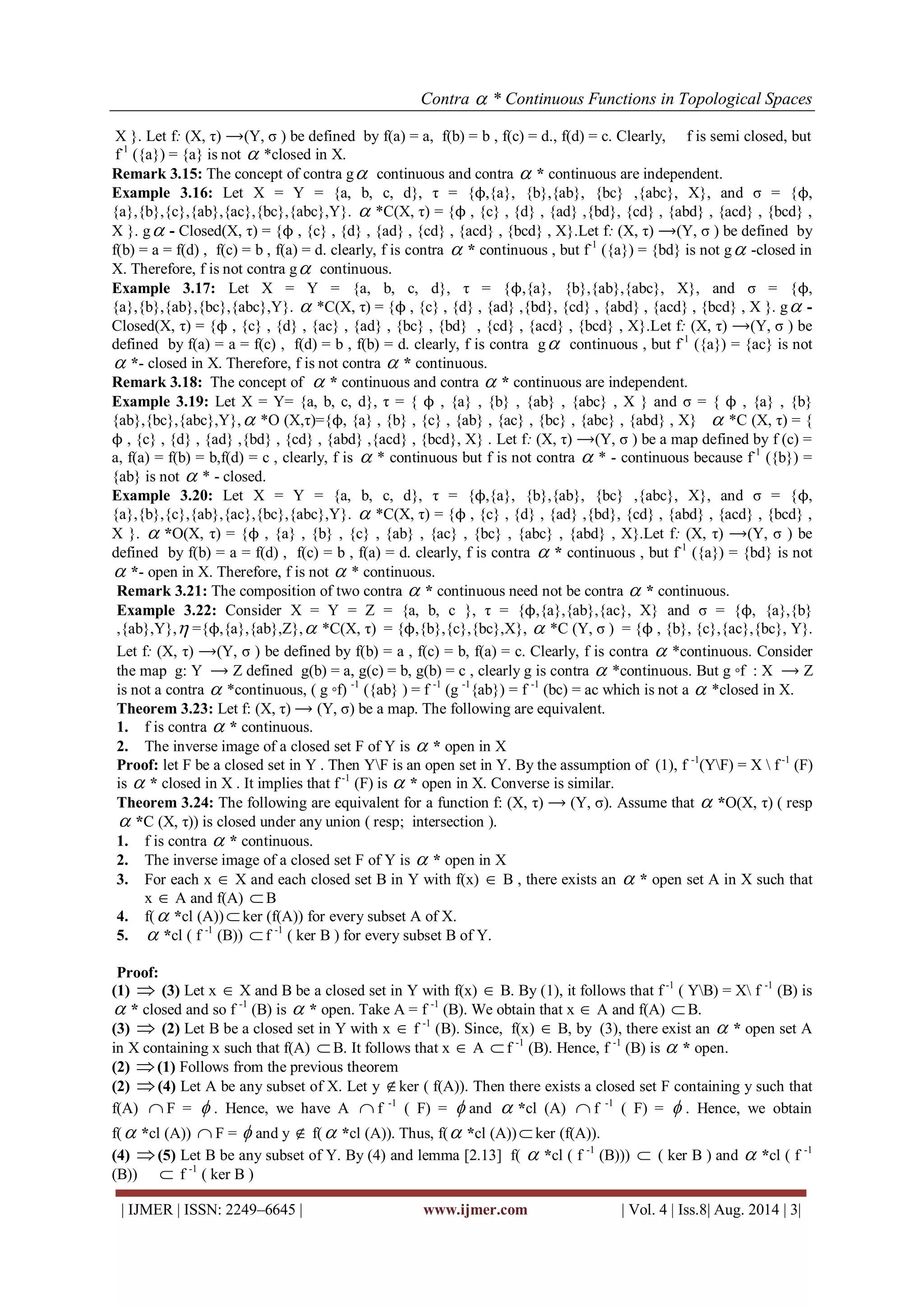 Contra  * Continuous Functions in Topological Spaces 
| IJMER | ISSN: 2249–6645 | www.ijmer.com | Vol. 4 | Iss.8| Aug. 2014 | 3| 
X }. Let f: (X, τ) ⟶(Y, σ ) be defined by f(a) = a, f(b) = b , f(c) = d., f(d) = c. Clearly, f is semi closed, but 
f-1 ({a}) = {a} is not  *closed in X. 
Remark 3.15: The concept of contra g continuous and contra  * continuous are independent. 
Example 3.16: Let X = Y = {a, b, c, d}, τ = {ϕ,{a}, {b},{ab}, {bc} ,{abc}, X}, and σ = {ϕ, 
{a},{b},{c},{ab},{ac},{bc},{abc},Y}.  *C(X, τ) = {ϕ , {c} , {d} , {ad} ,{bd}, {cd} , {abd} , {acd} , {bcd} , 
X }. g - Closed(X, τ) = {ϕ , {c} , {d} , {ad} , {cd} , {acd} , {bcd} , X}.Let f: (X, τ) ⟶(Y, σ ) be defined by 
f(b) = a = f(d) , f(c) = b , f(a) = d. clearly, f is contra  * continuous , but f-1 ({a}) = {bd} is not g -closed in 
X. Therefore, f is not contra g continuous. 
Example 3.17: Let X = Y = {a, b, c, d}, τ = {ϕ,{a}, {b},{ab},{abc}, X}, and σ = {ϕ, 
{a},{b},{ab},{bc},{abc},Y}.  *C(X, τ) = {ϕ , {c} , {d} , {ad} ,{bd}, {cd} , {abd} , {acd} , {bcd} , X }. g - 
Closed(X, τ) = {ϕ , {c} , {d} , {ac} , {ad} , {bc} , {bd} , {cd} , {acd} , {bcd} , X}.Let f: (X, τ) ⟶(Y, σ ) be 
defined by f(a) = a = f(c) , f(d) = b , f(b) = d. clearly, f is contra g continuous , but f-1 ({a}) = {ac} is not 
 *- closed in X. Therefore, f is not contra  * continuous. 
Remark 3.18: The concept of  * continuous and contra  * continuous are independent. 
Example 3.19: Let X = Y= {a, b, c, d}, τ = { ϕ , {a} , {b} , {ab} , {abc} , X } and σ = { ϕ , {a} , {b} 
{ab},{bc},{abc},Y}, *O (X,τ)={ϕ, {a} , {b} , {c} , {ab} , {ac} , {bc} , {abc} , {abd} , X}  *C (X, τ) = { 
ϕ , {c} , {d} , {ad} ,{bd} , {cd} , {abd} ,{acd} , {bcd}, X} . Let f: (X, τ) ⟶(Y, σ ) be a map defined by f (c) = 
a, f(a) = f(b) = b,f(d) = c , clearly, f is  * continuous but f is not contra  * - continuous because f-1 ({b}) = 
{ab} is not  * - closed. 
Example 3.20: Let X = Y = {a, b, c, d}, τ = {ϕ,{a}, {b},{ab}, {bc} ,{abc}, X}, and σ = {ϕ, 
{a},{b},{c},{ab},{ac},{bc},{abc},Y}.  *C(X, τ) = {ϕ , {c} , {d} , {ad} ,{bd}, {cd} , {abd} , {acd} , {bcd} , 
X }.  *O(X, τ) = {ϕ , {a} , {b} , {c} , {ab} , {ac} , {bc} , {abc} , {abd} , X}.Let f: (X, τ) ⟶(Y, σ ) be 
defined by f(b) = a = f(d) , f(c) = b , f(a) = d. clearly, f is contra  * continuous , but f-1 ({a}) = {bd} is not 
 *- open in X. Therefore, f is not  * continuous. 
Remark 3.21: The composition of two contra  * continuous need not be contra  * continuous. 
Example 3.22: Consider X = Y = Z = {a, b, c }, τ = {ϕ,{a},{ab},{ac}, X} and σ = {ϕ, {a},{b} 
,{ab},Y}, ={ϕ,{a},{ab},Z}, *C(X, τ) = {ϕ,{b},{c},{bc},X},  *C (Y, σ ) = {ϕ , {b}, {c},{ac},{bc}, Y}. 
Let f: (X, τ) ⟶(Y, σ ) be defined by f(b) = a , f(c) = b, f(a) = c. Clearly, f is contra  *continuous. Consider 
the map g: Y ⟶ Z defined g(b) = a, g(c) = b, g(b) = c , clearly g is contra  *continuous. But g ◦f : X ⟶ Z 
is not a contra  *continuous, ( g ◦f) -1 ({ab} ) = f -1 (g -1{ab}) = f -1 (bc) = ac which is not a  *closed in X. 
Theorem 3.23: Let f: (X, τ) ⟶ (Y, σ) be a map. The following are equivalent. 
1. f is contra  * continuous. 
2. The inverse image of a closed set F of Y is  * open in X 
Proof: let F be a closed set in Y . Then YF is an open set in Y. By the assumption of (1), f -1(YF) = X  f -1 (F) 
is  * closed in X . It implies that f -1 (F) is  * open in X. Converse is similar. 
Theorem 3.24: The following are equivalent for a function f: (X, τ) ⟶ (Y, σ). Assume that  *O(X, τ) ( resp 
 *C (X, τ)) is closed under any union ( resp; intersection ). 
1. f is contra  * continuous. 
2. The inverse image of a closed set F of Y is  * open in X 
3. For each x  X and each closed set B in Y with f(x)  B , there exists an  * open set A in X such that 
x  A and f(A) B 
4. f( *cl (A))  ker (f(A)) for every subset A of X. 
5.  *cl ( f -1 (B))  f -1 ( ker B ) for every subset B of Y. 
Proof: 
(1)  (3) Let x  X and B be a closed set in Y with f(x)  B. By (1), it follows that f -1 ( YB) = X f -1 (B) is 
 * closed and so f -1 (B) is  * open. Take A = f -1 (B). We obtain that x  A and f(A)  B. 
(3)  (2) Let B be a closed set in Y with x  f -1 (B). Since, f(x)  B, by (3), there exist an  * open set A 
in X containing x such that f(A)  B. It follows that x  A  f -1 (B). Hence, f -1 (B) is  * open. 
(2) (1) Follows from the previous theorem 
(2) (4) Let A be any subset of X. Let y ker ( f(A)). Then there exists a closed set F containing y such that 
f(A)  F =  . Hence, we have A  f -1 ( F) =  and  *cl (A)  f -1 ( F) =  . Hence, we obtain 
f( *cl (A))  F =  and y  f( *cl (A)). Thus, f( *cl (A))  ker (f(A)). 
(4) (5) Let B be any subset of Y. By (4) and lemma [2.13] f(  *cl ( f -1 (B)))  ( ker B ) and  *cl ( f -1 
(B))  f -1 ( ker B ) 
 