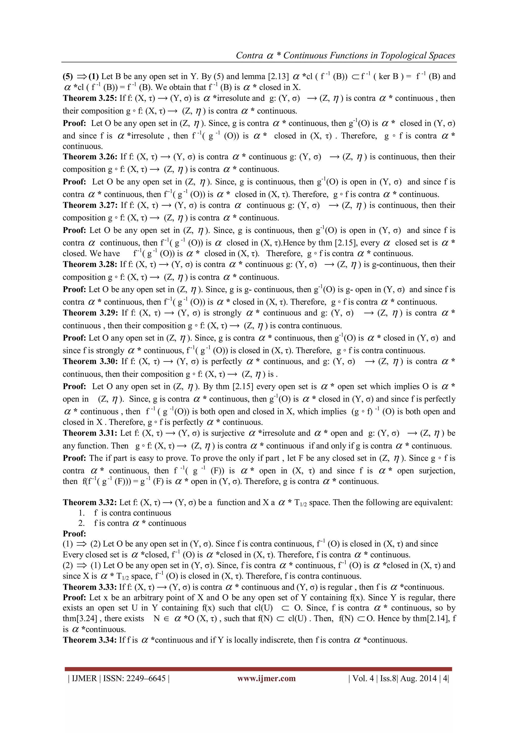 Contra  * Continuous Functions in Topological Spaces 
| IJMER | ISSN: 2249–6645 | www.ijmer.com | Vol. 4 | Iss.8| Aug. 2014 | 4| 
(5) (1) Let B be any open set in Y. By (5) and lemma [2.13]  *cl ( f -1 (B))  f -1 ( ker B ) = f -1 (B) and 
 *cl ( f -1 (B)) = f -1 (B). We obtain that f -1 (B) is  * closed in X. 
Theorem 3.25: If f: (X, τ) ⟶ (Y, σ) is  *irresolute and g: (Y, σ) ⟶ (Z,  ) is contra  * continuous , then 
their composition g ◦ f: (X, τ) ⟶ (Z,  ) is contra  * continuous. 
Proof: Let O be any open set in (Z,  ). Since, g is contra  * continuous, then g-1(O) is  * closed in (Y, σ) 
and since f is  *irresolute , then f -1( g -1 (O)) is  * closed in (X, τ) . Therefore, g ◦ f is contra  * 
continuous. 
Theorem 3.26: If f: (X, τ) ⟶ (Y, σ) is contra  * continuous g: (Y, σ) ⟶ (Z,  ) is continuous, then their 
composition g ◦ f: (X, τ) ⟶ (Z,  ) is contra  * continuous. 
Proof: Let O be any open set in (Z,  ). Since, g is continuous, then g-1(O) is open in (Y, σ) and since f is 
contra  * continuous, then f -1( g -1 (O)) is  * closed in (X, τ). Therefore, g ◦ f is contra  * continuous. 
Theorem 3.27: If f: (X, τ) ⟶ (Y, σ) is contra  continuous g: (Y, σ) ⟶ (Z,  ) is continuous, then their 
composition g ◦ f: (X, τ) ⟶ (Z,  ) is contra  * continuous. 
Proof: Let O be any open set in (Z,  ). Since, g is continuous, then g-1(O) is open in (Y, σ) and since f is 
contra  continuous, then f -1( g -1 (O)) is  closed in (X, τ).Hence by thm [2.15], every  closed set is  * 
closed. We have f -1( g -1 (O)) is  * closed in (X, τ). Therefore, g ◦ f is contra  * continuous. 
Theorem 3.28: If f: (X, τ) ⟶ (Y, σ) is contra  * continuous g: (Y, σ) ⟶ (Z,  ) is g-continuous, then their 
composition g ◦ f: (X, τ) ⟶ (Z,  ) is contra  * continuous. 
Proof: Let O be any open set in (Z,  ). Since, g is g- continuous, then g-1(O) is g- open in (Y, σ) and since f is 
contra  * continuous, then f -1( g -1 (O)) is  * closed in (X, τ). Therefore, g ◦ f is contra  * continuous. 
Theorem 3.29: If f: (X, τ) ⟶ (Y, σ) is strongly  * continuous and g: (Y, σ) ⟶ (Z,  ) is contra  * 
continuous , then their composition g ◦ f: (X, τ) ⟶ (Z,  ) is contra continuous. 
Proof: Let O any open set in (Z,  ). Since, g is contra  * continuous, then g-1(O) is  * closed in (Y, σ) and 
since f is strongly  * continuous, f -1( g -1 (O)) is closed in (X, τ). Therefore, g ◦ f is contra continuous. 
Theorem 3.30: If f: (X, τ) ⟶ (Y, σ) is perfectly  * continuous, and g: (Y, σ) ⟶ (Z,  ) is contra  * 
continuous, then their composition g ◦ f: (X, τ) ⟶ (Z,  ) is . 
Proof: Let O any open set in (Z,  ). By thm [2.15] every open set is  * open set which implies O is  * 
open in (Z,  ). Since, g is contra  * continuous, then g-1(O) is  * closed in (Y, σ) and since f is perfectly 
 * continuous , then f -1 ( g -1(O)) is both open and closed in X, which implies (g ◦ f) -1 (O) is both open and 
closed in X . Therefore, g ◦ f is perfectly  * continuous. 
Theorem 3.31: Let f: (X, τ) ⟶ (Y, σ) is surjective  *irresolute and  * open and g: (Y, σ) ⟶ (Z,  ) be 
any function. Then g ◦ f: (X, τ) ⟶ (Z,  ) is contra  * continuous if and only if g is contra  * continuous. 
Proof: The if part is easy to prove. To prove the only if part , let F be any closed set in (Z,  ). Since g ◦ f is 
contra  * continuous, then f -1( g -1 (F)) is  * open in (X, τ) and since f is  * open surjection, 
then f(f -1( g -1 (F))) = g -1 (F) is  * open in (Y, σ). Therefore, g is contra  * continuous. 
Theorem 3.32: Let f: (X, τ) ⟶ (Y, σ) be a function and X a  * T1/2 space. Then the following are equivalent: 
1. f is contra continuous 
2. f is contra  * continuous 
Proof: 
(1)  (2) Let O be any open set in (Y, σ). Since f is contra continuous, f -1 (O) is closed in (X, τ) and since 
Every closed set is  *closed, f -1 (O) is  *closed in (X, τ). Therefore, f is contra  * continuous. 
(2)  (1) Let O be any open set in (Y, σ). Since, f is contra  * continuous, f -1 (O) is  *closed in (X, τ) and 
since X is  * T1/2 space, f -1 (O) is closed in (X, τ). Therefore, f is contra continuous. 
Theorem 3.33: If f: (X, τ) ⟶ (Y, σ) is contra  * continuous and (Y, σ) is regular , then f is  *continuous. 
Proof: Let x be an arbitrary point of X and O be any open set of Y containing f(x). Since Y is regular, there 
exists an open set U in Y containing f(x) such that cl(U)  O. Since, f is contra  * continuous, so by 
thm[3.24] , there exists N   *O (X, τ) , such that f(N)  cl(U) . Then, f(N) O. Hence by thm[2.14], f 
is  *continuous. 
Theorem 3.34: If f is  *continuous and if Y is locally indiscrete, then f is contra  *continuous. 
 