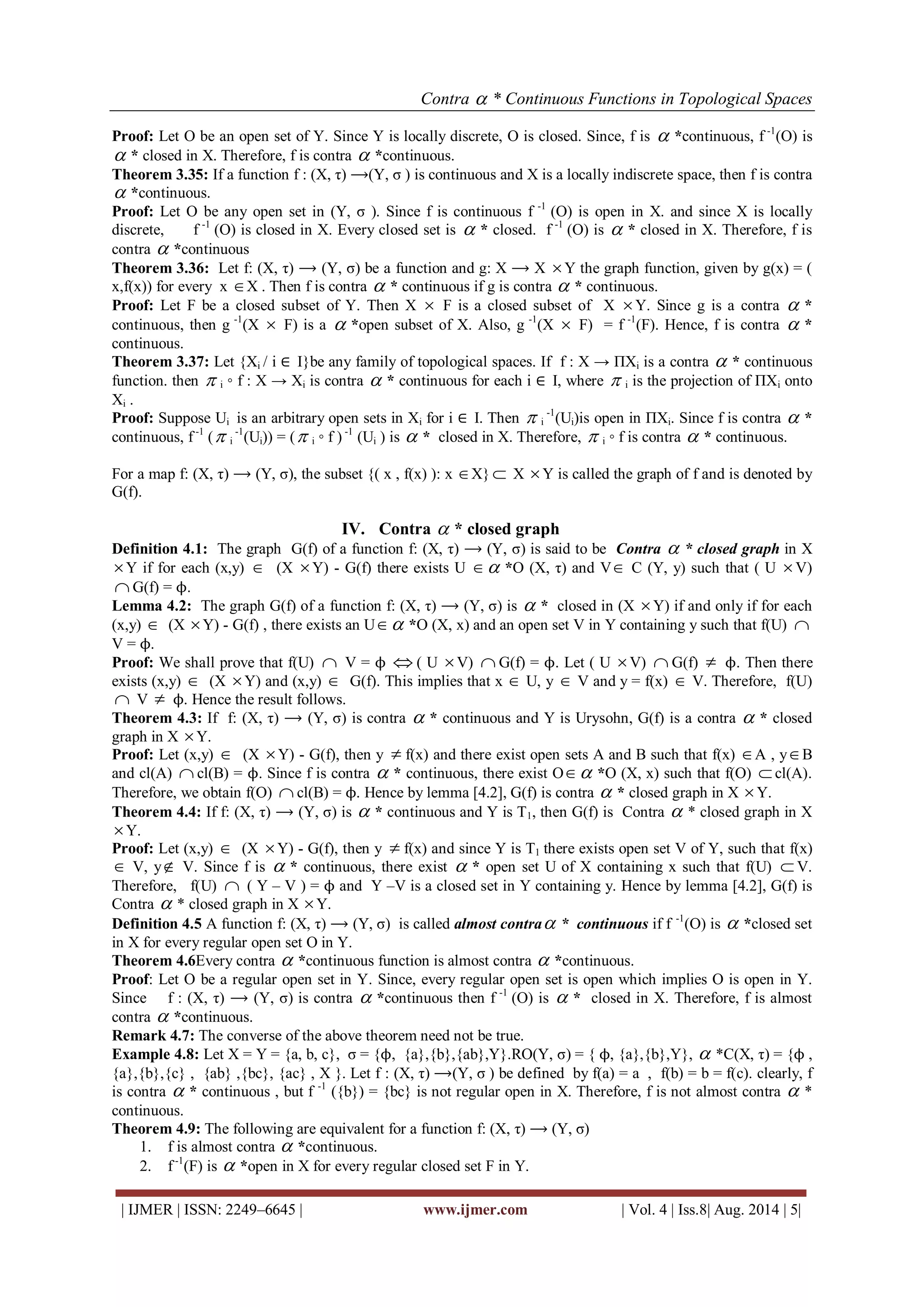 Contra  * Continuous Functions in Topological Spaces 
| IJMER | ISSN: 2249–6645 | www.ijmer.com | Vol. 4 | Iss.8| Aug. 2014 | 5| 
Proof: Let O be an open set of Y. Since Y is locally discrete, O is closed. Since, f is  *continuous, f -1(O) is 
 * closed in X. Therefore, f is contra  *continuous. 
Theorem 3.35: If a function f : (X, τ) ⟶(Y, σ ) is continuous and X is a locally indiscrete space, then f is contra 
 *continuous. 
Proof: Let O be any open set in (Y, σ ). Since f is continuous f -1 (O) is open in X. and since X is locally 
discrete, f -1 (O) is closed in X. Every closed set is  * closed. f -1 (O) is  * closed in X. Therefore, f is 
contra  *continuous 
Theorem 3.36: Let f: (X, τ) ⟶ (Y, σ) be a function and g: X ⟶ X Y the graph function, given by g(x) = ( 
x,f(x)) for every x X . Then f is contra  * continuous if g is contra  * continuous. 
Proof: Let F be a closed subset of Y. Then X  F is a closed subset of X Y. Since g is a contra  * 
continuous, then g -1(X  F) is a  *open subset of X. Also, g -1(X  F) = f -1(F). Hence, f is contra  * 
continuous. 
Theorem 3.37: Let {Xi / i ∈ I}be any family of topological spaces. If f : X → ПXi is a contra  * continuous 
function. then  i ◦ f : X → Xi is contra  * continuous for each i ∈ I, where  i is the projection of ПXi onto 
Xi . 
Proof: Suppose Ui is an arbitrary open sets in Xi for i ∈ I. Then  i 
-1(Ui)is open in ПXi. Since f is contra  * 
continuous, f -1 ( i 
-1(Ui)) = ( i ◦ f ) -1 (Ui ) is  * closed in X. Therefore,  i ◦ f is contra  * continuous. 
For a map f: (X, τ) ⟶ (Y, σ), the subset {( x , f(x) ): x X}  X Y is called the graph of f and is denoted by 
G(f). 
IV. Contra  * closed graph 
Definition 4.1: The graph G(f) of a function f: (X, τ) ⟶ (Y, σ) is said to be Contra  * closed graph in X 
Y if for each (x,y)  (X Y) - G(f) there exists U  *O (X, τ) and V C (Y, y) such that ( U V) 
 G(f) = ϕ. 
Lemma 4.2: The graph G(f) of a function f: (X, τ) ⟶ (Y, σ) is  * closed in (X Y) if and only if for each 
(x,y)  (X Y) - G(f) , there exists an U *O (X, x) and an open set V in Y containing y such that f(U)  
V = ϕ. 
Proof: We shall prove that f(U)  V = ϕ  ( U V)  G(f) = ϕ. Let ( U V)  G(f)  ϕ. Then there 
exists (x,y)  (X Y) and (x,y)  G(f). This implies that x  U, y  V and y = f(x)  V. Therefore, f(U) 
 V  ϕ. Hence the result follows. 
Theorem 4.3: If f: (X, τ) ⟶ (Y, σ) is contra  * continuous and Y is Urysohn, G(f) is a contra  * closed 
graph in X  Y. 
Proof: Let (x,y)  (X Y) - G(f), then y  f(x) and there exist open sets A and B such that f(x) A , yB 
and cl(A)  cl(B) = ϕ. Since f is contra  * continuous, there exist O *O (X, x) such that f(O)  cl(A). 
Therefore, we obtain f(O)  cl(B) = ϕ. Hence by lemma [4.2], G(f) is contra  * closed graph in X  Y. 
Theorem 4.4: If f: (X, τ) ⟶ (Y, σ) is  * continuous and Y is T1, then G(f) is Contra  * closed graph in X 
 Y. 
Proof: Let (x,y)  (X Y) - G(f), then y  f(x) and since Y is T1 there exists open set V of Y, such that f(x) 
 V, y V. Since f is  * continuous, there exist  * open set U of X containing x such that f(U) V. 
Therefore, f(U)  ( Y – V ) = ϕ and Y –V is a closed set in Y containing y. Hence by lemma [4.2], G(f) is 
Contra  * closed graph in X  Y. 
Definition 4.5 A function f: (X, τ) ⟶ (Y, σ) is called almost contra * continuous if f -1(O) is  *closed set 
in X for every regular open set O in Y. 
Theorem 4.6Every contra  *continuous function is almost contra  *continuous. 
Proof: Let O be a regular open set in Y. Since, every regular open set is open which implies O is open in Y. 
Since f : (X, τ) ⟶ (Y, σ) is contra  *continuous then f -1 (O) is  * closed in X. Therefore, f is almost 
contra  *continuous. 
Remark 4.7: The converse of the above theorem need not be true. 
Example 4.8: Let X = Y = {a, b, c}, σ = {ϕ, {a},{b},{ab},Y}.RO(Y, σ) = { ϕ, {a},{b},Y},  *C(X, τ) = {ϕ , 
{a},{b},{c} , {ab} ,{bc}, {ac} , X }. Let f : (X, τ) ⟶(Y, σ ) be defined by f(a) = a , f(b) = b = f(c). clearly, f 
is contra  * continuous , but f -1 ({b}) = {bc} is not regular open in X. Therefore, f is not almost contra  * 
continuous. 
Theorem 4.9: The following are equivalent for a function f: (X, τ) ⟶ (Y, σ) 
1. f is almost contra  *continuous. 
2. f -1(F) is  *open in X for every regular closed set F in Y. 
 