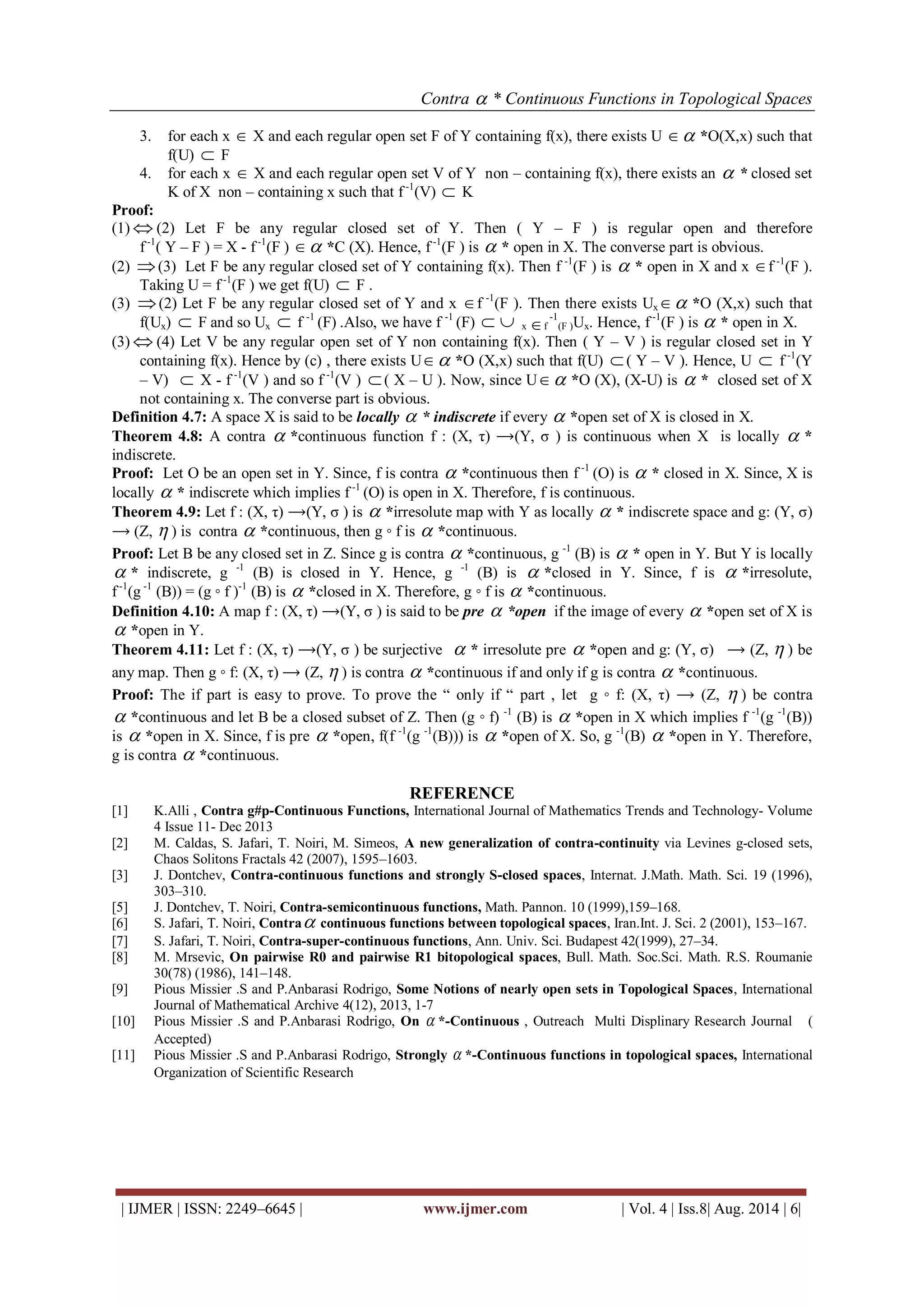 Contra  * Continuous Functions in Topological Spaces 
| IJMER | ISSN: 2249–6645 | www.ijmer.com | Vol. 4 | Iss.8| Aug. 2014 | 6| 
3. for each x  X and each regular open set F of Y containing f(x), there exists U  *O(X,x) such that 
f(U)  F 
4. for each x  X and each regular open set V of Y non – containing f(x), there exists an  * closed set 
K of X non – containing x such that f -1(V)  K 
Proof: 
(1)  (2) Let F be any regular closed set of Y. Then ( Y – F ) is regular open and therefore 
f -1( Y – F ) = X - f -1(F )  *C (X). Hence, f -1(F ) is  * open in X. The converse part is obvious. 
(2) (3) Let F be any regular closed set of Y containing f(x). Then f -1(F ) is  * open in X and x f -1(F ). 
Taking U = f -1(F ) we get f(U)  F . 
(3) (2) Let F be any regular closed set of Y and x f -1(F ). Then there exists Ux *O (X,x) such that 
f(Ux)  F and so Ux  f -1 (F) .Also, we have f -1 (F)   x f 
-1 
(F )Ux. Hence, f -1(F ) is  * open in X. 
(3)  (4) Let V be any regular open set of Y non containing f(x). Then ( Y – V ) is regular closed set in Y 
containing f(x). Hence by (c) , there exists U *O (X,x) such that f(U)  ( Y – V ). Hence, U  f -1(Y 
– V)  X - f -1(V ) and so f -1(V )  ( X – U ). Now, since U *O (X), (X-U) is  * closed set of X 
not containing x. The converse part is obvious. 
Definition 4.7: A space X is said to be locally  * indiscrete if every  *open set of X is closed in X. 
Theorem 4.8: A contra  *continuous function f : (X, τ) ⟶(Y, σ ) is continuous when X is locally  * 
indiscrete. 
Proof: Let O be an open set in Y. Since, f is contra  *continuous then f -1 (O) is  * closed in X. Since, X is 
locally  * indiscrete which implies f -1 (O) is open in X. Therefore, f is continuous. 
Theorem 4.9: Let f : (X, τ) ⟶(Y, σ ) is  *irresolute map with Y as locally  * indiscrete space and g: (Y, σ) 
⟶ (Z,  ) is contra  *continuous, then g ◦ f is  *continuous. 
Proof: Let B be any closed set in Z. Since g is contra  *continuous, g -1 (B) is  * open in Y. But Y is locally 
 * indiscrete, g -1 (B) is closed in Y. Hence, g -1 (B) is  *closed in Y. Since, f is  *irresolute, 
f -1(g -1 (B)) = (g ◦ f )-1 (B) is  *closed in X. Therefore, g ◦ f is  *continuous. 
Definition 4.10: A map f : (X, τ) ⟶(Y, σ ) is said to be pre  *open if the image of every  *open set of X is 
 *open in Y. 
Theorem 4.11: Let f : (X, τ) ⟶(Y, σ ) be surjective  * irresolute pre  *open and g: (Y, σ) ⟶ (Z,  ) be 
any map. Then g ◦ f: (X, τ) ⟶ (Z,  ) is contra  *continuous if and only if g is contra  *continuous. 
Proof: The if part is easy to prove. To prove the “ only if “ part , let g ◦ f: (X, τ) ⟶ (Z,  ) be contra 
 *continuous and let B be a closed subset of Z. Then (g ◦ f) -1 (B) is  *open in X which implies f -1(g -1(B)) 
is  *open in X. Since, f is pre  *open, f(f -1(g -1(B))) is  *open of X. So, g -1(B)  *open in Y. Therefore, 
g is contra  *continuous. 
REFERENCE 
[1] K.Alli , Contra g#p-Continuous Functions, International Journal of Mathematics Trends and Technology- Volume 
4 Issue 11- Dec 2013 
[2] M. Caldas, S. Jafari, T. Noiri, M. Simeos, A new generalization of contra-continuity via Levines g-closed sets, 
Chaos Solitons Fractals 42 (2007), 1595–1603. 
[3] J. Dontchev, Contra-continuous functions and strongly S-closed spaces, Internat. J.Math. Math. Sci. 19 (1996), 
303–310. 
[5] J. Dontchev, T. Noiri, Contra-semicontinuous functions, Math. Pannon. 10 (1999),159–168. 
[6] S. Jafari, T. Noiri, Contra continuous functions between topological spaces, Iran.Int. J. Sci. 2 (2001), 153–167. 
[7] S. Jafari, T. Noiri, Contra-super-continuous functions, Ann. Univ. Sci. Budapest 42(1999), 27–34. 
[8] M. Mrsevic, On pairwise R0 and pairwise R1 bitopological spaces, Bull. Math. Soc.Sci. Math. R.S. Roumanie 
30(78) (1986), 141–148. 
[9] Pious Missier .S and P.Anbarasi Rodrigo, Some Notions of nearly open sets in Topological Spaces, International 
Journal of Mathematical Archive 4(12), 2013, 1-7 
[10] Pious Missier .S and P.Anbarasi Rodrigo, On  *-Continuous , Outreach Multi Displinary Research Journal ( 
Accepted) 
[11] Pious Missier .S and P.Anbarasi Rodrigo, Strongly  *-Continuous functions in topological spaces, International 
Organization of Scientific Research 
