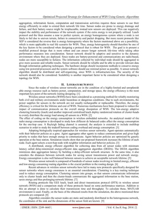 Optimized Projected Strategy for Enhancement of WSN Using Genetic Algorithms 
| IJMER | ISSN: 2249–6645 | www.ijmer.com | Vol. 4 | Iss.8| Aug. 2014 | 2| 
aggregation, information fusion, computation and transmission activities requires these sensors to use their energy efficiently in order to extend their network life time. Sensor nodes are prone to energy drainage and failure, and their battery source might be irreplaceable, instead new sensors are deployed. This can negatively impact the stability and performance of the network system if the extra energy is not properly utilized. Leach protocol and the likes assume a near to perfect system; an energy homogeneous system where a node is not likely to fail due to uneven terrain, failure in connectivity and packet dropping. But more recent protocols like SEP is considered the reverse that is energy heterogeneity where the factors mentioned above are a possibility, which is more applicable to real life scenario for WSN. Thus, energy heterogeneity should therefore be one of the key factors to be considered when designing a protocol that is robust for WSN. The goal is to present a modified protocol design that is more robust and can ensure longer network life-time while taking other performance measures into consideration. Sensor network should be adaptive and sensitive to the dynamic environment where they are deployed. Since nodes are battery-powered and communications are radio-based, nodes are more susceptible to failures. The information collected by individual node should be aggregated to give more accurate and reliable results. Sensor network should be reliable and be able to provide relevant data through information gathering techniques. The hardware design should incorporate methods to conserve energy using low powered processors and the system software should use minimal power as possible. A sensor network algorithm should be distributed and self-organizing, since WSN is infrastructure-less. The security of the network should also be considered. Scalability is another important factor to be considered when designing a topology for WSN. 
II. LITERATURE SURVEY 
Since the nodes of wireless sensor networks are in the condition of a highly-limited and unreplenish able energy resource such as battery power, computation, and storage space, the energy efficiency is the most important key point of the network routing designing. [1] Wireless sensor networks (WSNS) have been considered as a promising method for reliably monitoring both civil and military environments under hazardous or dangerous conditions. Due to such environments, the power supplies for sensors in the network are not usually rechargeable or replaceable. Therefore, the energy efficiency is critical for the lifetime and cost of WSN. Numerous mechanisms have been proposed to reduce the impact of communication protocols on the overall energy dissipation of WSN. The low-energy adaptive clustering hierarchy (leach) and another improved centralized leach deploy randomized rotation of cluster-heads to evenly distribute the energy load among all sensors in a WSN. [2] The effect of coding on the energy consumption in wireless embedded networks. An analytical model of the radio energy consumption is developed to study how different dc balanced codes affect the energy consumption for the one-hop case. A Rayleigh fading channel is assumed, the analysis is extended to include multihop scenarios in order to study the tradeoff between coding overhead and energy consumption. [3] Adopting biologically inspired approaches for wireless sensor networks. Agent operates automatically with their behavior policies as a gene. Agent aggregates other agents to reduce communication and gives high priority to nodes that have enough energy to communicate. Agent behavior policies are optimized by genetic operation at the base station. Simulation results show that our proposed framework increases the lifetime of each node. Each agent selects a next-hop node with neighbor information and behavior policies. [3] A distributed, energy efficient algorithm for collecting data from all sensor nodes with minimum latency called delay-minimized energy-efficient data aggregation algorithm (DEDA). The DEDA algorithm minimizes data aggregation latency by building a delay-efficient network structure. At the same time, it also considers the distances between network nodes for saving sensor transmission power and network energy. Energy consumption is also well balanced between sensors to achieve an acceptable network lifetime. [5] Wireless sensor network is composed of hundreds of sensor nodes involving in limited energy, efficient and low-energy consuming routing algorithm is the crucial problem to the routing design. [6] Recent advances in wireless sensor networks have led to many new protocols specifically designed for sensor networks where energy awareness is an essential consideration. Clustering is a key routing technique used to reduce energy consumption. Clustering sensors into groups, so that sensors communicate information only to cluster heads and then the cluster-heads communicate the aggregated information to the base station, saves energy and thus prolonging network lifetime. [7] Routing protocols like EEE leach, leach and direct transmission protocol (DTX) in wireless sensor network (WSN) and a comparison study of these protocols based on some performance matrices. Addition to this an attempt is done to calculate their transmission time and throughput. To calculate these, MATLAB environment is used. Finally, on the basis of the obtained results from the simulation, the above mentioned three protocols are compared. [8] Algorithm considers the sensor nodes are static and randomly distributed in the heterogeneous network, the coordinates of the sink and the dimensions of the sensor field are known. [9]  