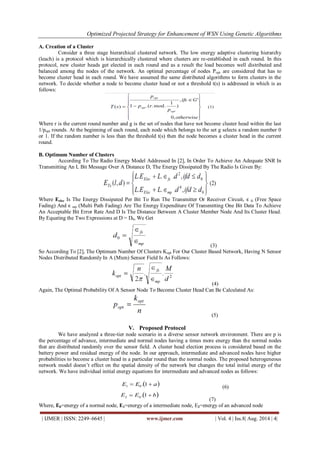 Optimized Projected Strategy for Enhancement of WSN Using Genetic Algorithms 
| IJMER | ISSN: 2249–6645 | www.ijmer.com | Vol. 4 | Iss.8| Aug. 2014 | 4| 
A. Creation of a Cluster Consider a three stage hierarchical clustered network. The low energy adaptive clustering hierarchy (leach) is a protocol which is hierarchically clustered where clusters are re-established in each round. In this protocol, new cluster heads get elected in each round and as a result the load becomes well distributed and balanced among the nodes of the network. An optimal percentage of nodes Popt are considered that has to become cluster head in each round. We have assumed the same distributed algorithms to form clusters in the network. To decide whether a node to become cluster head or not a threshold t(s) is addressed in which is as follows: Where r is the current round number and g is the set of nodes that have not become cluster head within the last 1/popt rounds. At the beginning of each round, each node which belongs to the set g selects a random number 0 or 1. If the random number is less than the threshold t(s) then the node becomes a cluster head in the current round. B. Optimum Number of Clusters According To The Radio Energy Model Addressed In [2], In Order To Achieve An Adequate SNR In Transmitting An L Bit Message Over A Distance D, The Energy Dissipated By The Radio Is Given By: Where Eelec Is The Energy Dissipated Per Bit To Run The Transmitter Or Receiver Circuit, ϵfs (Free Space Fading) And ϵmp (Multi Path Fading) Are The Energy Expenditure Of Transmitting One Bit Data To Achieve An Acceptable Bit Error Rate And D Is The Distance Between A Cluster Member Node And Its Cluster Head. By Equating the Two Expressions at D = D0, We Get (3) So According To [2], The Optimum Number Of Clusters Kopt For Our Cluster Based Network, Having N Sensor Nodes Distributed Randomly In A (Mxm) Sensor Field Is As Follows: (4) Again, The Optimal Probability Of A Sensor Node To Become Cluster Head Can Be Calculated As: (5) 
V. Proposed Protocol 
We have analyzed a three-tier node scenario in a diverse sensor network environment. There are p is the percentage of advance, intermediate and normal nodes having a times more energy than the normal nodes that are distributed randomly over the sensor field. A cluster head election process is considered based on the battery power and residual energy of the node. In our approach, intermediate and advanced nodes have higher probabilities to become a cluster head in a particular round than the normal nodes. The proposed heterogeneous network model doesn’t effect on the spatial density of the network but changes the total initial energy of the network. We have individual initial energy equations for intermediate and advanced nodes as follows: (6) (7) Where, E0=energy of a normal node, E1=energy of a intermediate node, E2=energy of an advanced node  