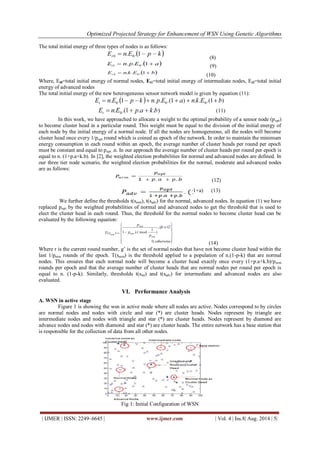 Optimized Projected Strategy for Enhancement of WSN Using Genetic Algorithms 
| IJMER | ISSN: 2249–6645 | www.ijmer.com | Vol. 4 | Iss.8| Aug. 2014 | 5| 
The total initial energy of three types of nodes is as follows: (8) (9) (10) Where, Et0=total initial energy of normal nodes, Et1=total initial energy of intermediate nodes, Et2=total initial energy of advanced nodes The total initial energy of the new heterogeneous sensor network model is given by equation (11): In this work, we have approached to allocate a weight to the optimal probability of a sensor node (popt) to become cluster head in a particular round. This weight must be equal to the division of the initial energy of each node by the initial energy of a normal node. If all the nodes are homogeneous, all the nodes will become cluster head once every 1/popt round which is coined as epoch of the network. In order to maintain the minimum energy consumption in each round within an epoch, the average number of cluster heads per round per epoch must be constant and equal to popt .n. In our approach the average number of cluster heads per round per epoch is equal to n. (1+p.a+k.b). In [2], the weighted election probabilities for normal and advanced nodes are defined. In our three tier node scenario, the weighted election probabilities for the normal, moderate and advanced nodes are as follows: (12) 1+a) (13) We further define the thresholds t(snrm), t(sadv) for the normal, advanced nodes. In equation (1) we have replaced popt by the weighted probabilities of normal and advanced nodes to get the threshold that is used to elect the cluster head in each round. Thus, the threshold for the normal nodes to become cluster head can be evaluated by the following equation: (14) Where r is the current round number, g’ is the set of normal nodes that have not become cluster head within the last 1/pnrm rounds of the epoch. T(snrm) is the threshold applied to a population of n.(1-p-k) that are normal nodes. This ensures that each normal node will become a cluster head exactly once every (1+p.a+k.b)/pnrm rounds per epoch and that the average number of cluster heads that are normal nodes per round per epoch is equal to n. (1-p-k). Similarly, thresholds t(sint) and t(sadv) for intermediate and advanced nodes are also evaluated. 
VI. Performance Analysis 
A. WSN in active stage Figure 1 is showing the wsn in active mode where all nodes are active. Nodes correspond to by circles are normal nodes and nodes with circle and star (*) are cluster heads. Nodes represent by triangle are intermediate nodes and nodes with triangle and star (*) are cluster heads. Nodes represent by diamond are advance nodes and nodes with diamond and star (*) are cluster heads. The entire network has a base station that is responsible for the collection of data from all other nodes. Fig 1: Initial Configuration of WSN  