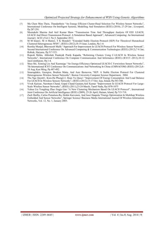 Optimized Projected Strategy for Enhancement of WSN Using Genetic Algorithms 
| IJMER | ISSN: 2249–6645 | www.ijmer.com | Vol. 4 | Iss.8| Aug. 2014 | 9| 
[7] Ma Chaw Mon Thein, Thandarthein “An Energy Efficient Cluster-Head Selection For Wireless Sensor Networks”, International Conference On Intelligent Systems, Modelling And Simulation (IEEE) (2010), 27-29 Jan ; Liverpool, Pp.287-291. 
[8] Meenakshi Sharma And Anil Kumar Shaw “Transmission Time And Throughput Analysis Of EEE LEACH, LEACH And Direct Transmission Protocol: A Simulation Based Approach”, Advanced Computing: An International Journal ( ACIJ ),Vol.3, No.5, September 2012. 
[9] M M Islam1, M A Matin2, T K Mondol1 “Extended Stable Election Protocol (SEP) For Threelevel Hierarchical Clustered Heterogeneous WSN”, (IEEE) (2012),18-19 June; London, Pp.1-4. 
[10] Reetika Munjal, Bhavneesh Malik “Approach For Improvement In LEACH Protocol For Wireless Sensor Network”, Second International Conference On Advanced Computing & Communication Technologies (IEEE) (2012),7-8 Jan; Rohtak, Haryana, Pp.517-521. 
[11] Rupesh Mehta, Abhishek Pandey& Pratik Kapadia “Reforming Clusters Using C-LEACH In Wireless Sensor Networks”, International Conference On Computer Communication And Informatics (IEEE) (ICCCI -2012),10-12 Jan;Coimbatore, Pp.1-4. 
[12] Shuo Shi, Xinning Liu And Xuemaigu “An Energy-Efficiency Optimized LEACH-C Forwireless Sensor Networks”, 7th International ICST Conference On Communications And Networking In China (CHINACOM) (IEEE) (2012),8- 10 Aug; Kun Ming, Pp.487-492. [13] Smaragdakis, Georgios, Ibrahim Matta, And Azer Bestavros. “SEP: A Stable Election Protocol For Clustered Heterogeneous Wireless Sensor Networks”, Boston University Computer Science Department, 2004. 
[14] Thu Ngo Quynh1, Kieu-Ha Phung2,3, Hoan Vu Quoc1 “Improvement Of Energy Consumption And Load Balance For LEACH In Wireless Sensors Networks”, (IEEE) (2012),15-17 Oct; Jeju, Island, Pp.583-588. 
[15] Vivek Katiyar, Narottam Chand, Gopal Chand Gautam,Anil Kumar “Improvement In LEACH Protocol For Large- Scale Wireless Sensor Networks”, (IEEE) (2011),23-24 March; Tamil Nadu, Pp.1070-1075 
[16] Yuhua Liu Yongfeng Zhao Jingju Gao “A New Clustering Mechanism Based On LEACH Protocol”, International Joint Conference On Artificial Intelligence (IEEE) (2009), 25-26 April; Hainan, Island, Pp.715-718. 
[17] Zach Shelby, Carlos Pomalaza-Ra, Heikki Karvonen, And Jussi Haapola,“Energy Optimization In Multihop Wireless Embedded And Sensor Networks”, Springer Science+Business Media International Journal Of Wireless Information Networks, Vol. 12, No. 1, January 2005. 
