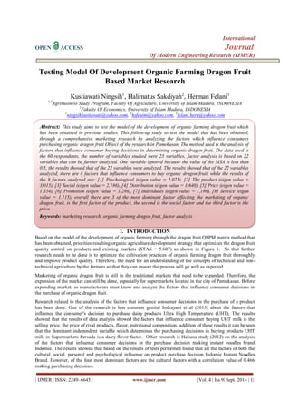 International 
OPEN ACCESS Journal 
Of Modern Engineering Research (IJMER) 
| IJMER | ISSN: 2249–6645 | www.ijmer.com | Vol. 4 | Iss.9| Sept. 2014 | 1| 
Testing Model Of Development Organic Farming Dragon Fruit Based Market Research Kustiawati Ningsih1, Halimatus Sakdiyah2, Herman Felani3 1,3Agribusiness Study Program, Faculty Of Agriculture, University of Islam Madura, INDONESIA 2Fakulty Of Economics, University of Islam Madura, INDONESIA 
1ningsihkustiawati@yahoo.com, 2hsfeuim@yahoo.com, 3felani.here@yahoo.com 
I. INTRODUCTION 
Based on the model of the development of organic farming through the dragon fruit QSPM matrix method that has been obtained, priorities resulting organic agriculture development strategy that optimizes the dragon fruit quality control on products and existing markets (STAS = 5.607) as shown in Figure 1. So that further research needs to be done is to optimize the cultivation practices of organic farming dragon fruit thoroughly and improve product quality. Therefore, the need for an understanding of the concepts of technical and non- technical agriculture by the farmers so that they can ensure the process will go well as expected. Marketing of organic dragon fruit is still in the traditional markets that need to be expanded. Therefore, the expansion of the market can still be done, especially for supermarkets located in the city of Pamekasan. Before expanding market, as manufacturers must know and analyze the factors that influence consumer decisions in the purchase of organic dragon fruit. Research related to the analysis of the factors that influence consumer decisions in the purchase of a product has been done. One of the research is less common genital Indrayani et al (2013) about the factors that influence the consumer's decision to purchase dairy products Ultra High Temperature (UHT), The results showed that the results of data analysis showed the factors that influence consumer buying UHT milk is the selling price, the price of rival products, flavor, nutritional composition, addition of these results it can be seen that the dominant independent variable which determines the purchasing decisions in buying products UHT milk in Supermarkets Persada is a dairy flavor factor. Other research is Haliana study (2012) on the analysis of the factors that influence consumer decisions in the purchase decision making instant noodles brand Indomie. The results showed that based on the results of tests performed found that all the factors of both the cultural, social, personal and psychological influence on product purchase decision Indomie Instant Noodles Brand. However, of the four most dominant factors are the cultural factors with a correlation value of 0.466 making purchasing decisions. 
Abstract: This study aims to test the model of the development of organic farming dragon fruit which has been obtained in previous studies. This follow-up study to test the model that has been obtained, through a comprehensive marketing research by analyzing the factors which influence consumers purchasing organic dragon fruit Object of the research in Pamekasan, The method used is the analysis of factors that influence consumer buying decisions in determining organic dragon fruit. The data used is the 60 respondents, the number of variables studied were 23 variables, factor analysis is based on 22 variables that can be further analyzed. One variable ignored because the value of the MSA is less than 0.5, the results showed that of the 22 variables were analyzed. The results showed that of the 22 variables analyzed, there are 8 factors that influence consumers to buy organic dragon fruit, while the results of the 8 factors analyzed are: [1] Psychological (eigen value = 5,025), [2] The product (eigen value = 3,015), [3] Social (eigen value = 2,186), [4] Distribution (eigen value = 1.640), [5] Price (eigen value = 1.354), [6] Promotion (eigen value = 1,286), [7] Individuals (eigen value = 1,196), [8] Service (eigen value = 1.115), overall there are 3 of the most dominant factor affecting the marketing of organic dragon fruit, is the first factor of the product, the second is the social factor and the third factor is the price. 
Keywords: marketing research, organic farming dragon fruit, factor analysis  