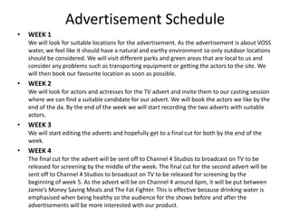 Advertisement Schedule
• WEEK 1
We will look for suitable locations for the advertisement. As the advertisement is about VOSS
water, we feel like it should have a natural and earthy environment so only outdoor locations
should be considered. We will visit different parks and green areas that are local to us and
consider any problems such as transporting equipment or getting the actors to the site. We
will then book our favourite location as soon as possible.
• WEEK 2
We will look for actors and actresses for the TV advert and invite them to our casting session
where we can find a suitable candidate for our advert. We will book the actors we like by the
end of the da. By the end of the week we will start recording the two adverts with suitable
actors.
• WEEK 3
We will start editing the adverts and hopefully get to a final cut for both by the end of the
week.
• WEEK 4
The final cut for the advert will be sent off to Channel 4 Studios to broadcast on TV to be
released for screening by the middle of the week. The final cut for the second advert will be
sent off to Channel 4 Studios to broadcast on TV to be released for screening by the
beginning of week 5. As the advert will be on Channel 4 around 6pm, it will be put between
Jamie’s Money Saving Meals and The Fat Fighter. This is effective because drinking water is
emphasised when being healthy so the audience for the shows before and after the
advertisements will be more interested with our product.
 