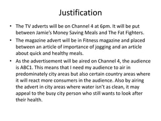 Justification
• The TV adverts will be on Channel 4 at 6pm. It will be put
between Jamie’s Money Saving Meals and The Fat Fighters.
• The magazine advert will be in Fitness magazine and placed
between an article of importance of jogging and an article
about quick and healthy meals.
• As the advertisement will be aired on Channel 4, the audience
is ABC1. This means that I need my audience to air in
predominately city areas but also certain country areas where
it will react more consumers in the audience. Also by airing
the advert in city areas where water isn’t as clean, it may
appeal to the busy city person who still wants to look after
their health.
 
