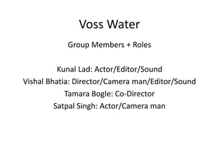 Voss Water
Group Members + Roles
Kunal Lad: Actor/Editor/Sound
Vishal Bhatia: Director/Camera man/Editor/Sound
Tamara Bogle: Co-Director
Satpal Singh: Actor/Camera man
 