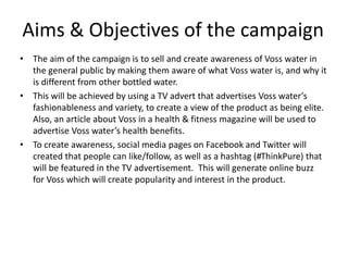 Aims & Objectives of the campaign
• The aim of the campaign is to sell and create awareness of Voss water in
the general public by making them aware of what Voss water is, and why it
is different from other bottled water.
• This will be achieved by using a TV advert that advertises Voss water’s
fashionableness and variety, to create a view of the product as being elite.
Also, an article about Voss in a health & fitness magazine will be used to
advertise Voss water’s health benefits.
• To create awareness, social media pages on Facebook and Twitter will
created that people can like/follow, as well as a hashtag (#ThinkPure) that
will be featured in the TV advertisement. This will generate online buzz
for Voss which will create popularity and interest in the product.
 