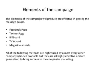 Elements of the campaign
The elements of the campaign will produce are effective in getting the
message across.
• Facebook Page
• Twitter Page
• Billboard
• TV Advert
• Magazine adverts.
All of the following methods are highly used by almost every other
company who sell products but they are all highly effective and are
guaranteed to bring success to the companies marketing.
 